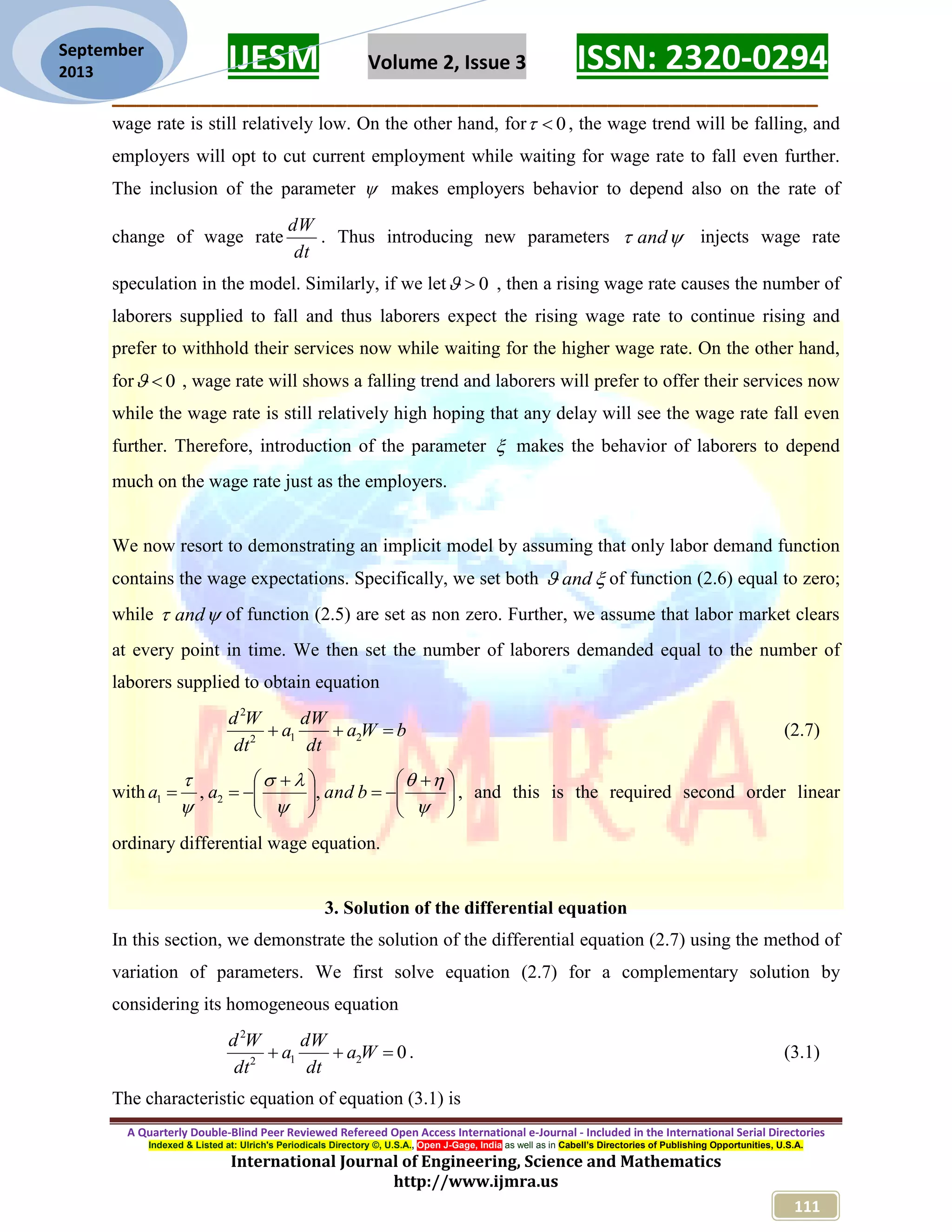IJESM Volume 2, Issue 3 ISSN: 2320-0294 _________________________________________________________ A Quarterly Double-Blind Peer Reviewed Refereed Open Access International e-Journal - Included in the International Serial Directories Indexed & Listed at: Ulrich's Periodicals Directory ©, U.S.A., Open J-Gage, India as well as in Cabell’s Directories of Publishing Opportunities, U.S.A. International Journal of Engineering, Science and Mathematics http://www.ijmra.us 111 September 2013 wage rate is still relatively low. On the other hand, for 0 , the wage trend will be falling, and employers will opt to cut current employment while waiting for wage rate to fall even further. The inclusion of the parameter  makes employers behavior to depend also on the rate of change of wage rate dt dW . Thus introducing new parameters  and injects wage rate speculation in the model. Similarly, if we let 0 , then a rising wage rate causes the number of laborers supplied to fall and thus laborers expect the rising wage rate to continue rising and prefer to withhold their services now while waiting for the higher wage rate. On the other hand, for 0 , wage rate will shows a falling trend and laborers will prefer to offer their services now while the wage rate is still relatively high hoping that any delay will see the wage rate fall even further. Therefore, introduction of the parameter  makes the behavior of laborers to depend much on the wage rate just as the employers. We now resort to demonstrating an implicit model by assuming that only labor demand function contains the wage expectations. Specifically, we set both  and of function (2.6) equal to zero; while  and of function (2.5) are set as non zero. Further, we assume that labor market clears at every point in time. We then set the number of laborers demanded equal to the number of laborers supplied to obtain equation bWa dt dW a dt Wd  212 2 (2.7) with                      bandaa ,, 21 , and this is the required second order linear ordinary differential wage equation. 3. Solution of the differential equation In this section, we demonstrate the solution of the differential equation (2.7) using the method of variation of parameters. We first solve equation (2.7) for a complementary solution by considering its homogeneous equation 0212 2  Wa dt dW a dt Wd . (3.1) The characteristic equation of equation (3.1) is 