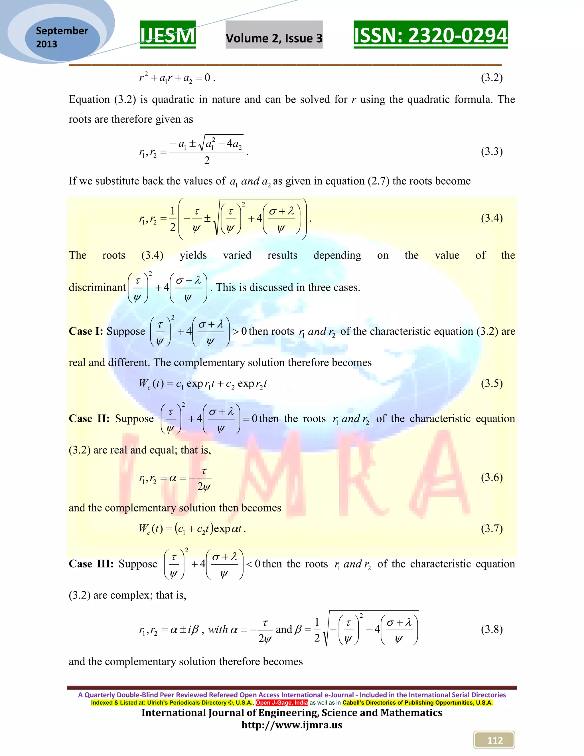 IJESM Volume 2, Issue 3 ISSN: 2320-0294 _________________________________________________________ A Quarterly Double-Blind Peer Reviewed Refereed Open Access International e-Journal - Included in the International Serial Directories Indexed & Listed at: Ulrich's Periodicals Directory ©, U.S.A., Open J-Gage, India as well as in Cabell’s Directories of Publishing Opportunities, U.S.A. International Journal of Engineering, Science and Mathematics http://www.ijmra.us 112 September 2013 021 2  arar . (3.2) Equation (3.2) is quadratic in nature and can be solved for r using the quadratic formula. The roots are therefore given as 2 4 , 2 2 11 21 aaa rr   . (3.3) If we substitute back the values of 21 aanda as given in equation (2.7) the roots become                             4 2 1 , 2 21 rr . (3.4) The roots (3.4) yields varied results depending on the value of the discriminant                  4 2 . This is discussed in three cases. Case I: Suppose 04 2                  then roots 21 randr of the characteristic equation (3.2) are real and different. The complementary solution therefore becomes trctrctWc 2211 expexp)(  (3.5) Case II: Suppose 04 2                  then the roots 21 randr of the characteristic equation (3.2) are real and equal; that is,    2 , 21 rr (3.6) and the complementary solution then becomes   ttcctWc exp)( 21  . (3.7) Case III: Suppose 04 2                  then the roots 21 randr of the characteristic equation (3.2) are complex; that is,  irr 21, ,    2 with and                    4 2 1 2 (3.8) and the complementary solution therefore becomes 