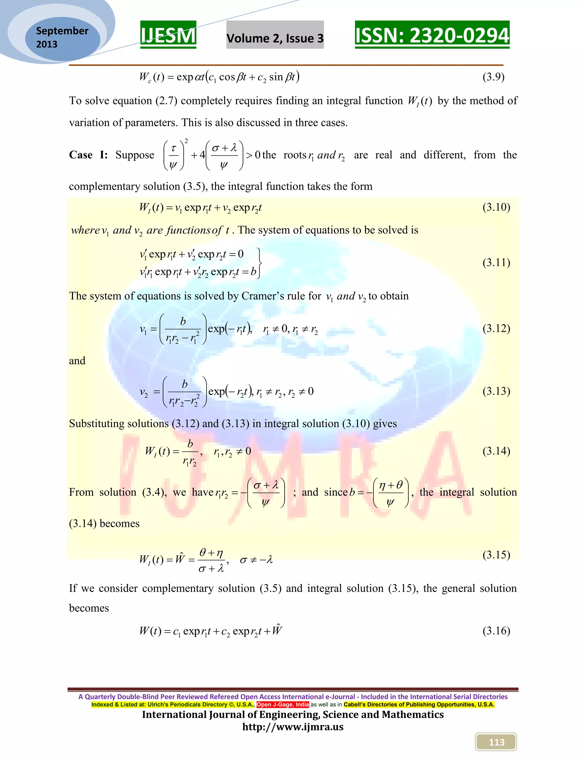 IJESM Volume 2, Issue 3 ISSN: 2320-0294 _________________________________________________________ A Quarterly Double-Blind Peer Reviewed Refereed Open Access International e-Journal - Included in the International Serial Directories Indexed & Listed at: Ulrich's Periodicals Directory ©, U.S.A., Open J-Gage, India as well as in Cabell’s Directories of Publishing Opportunities, U.S.A. International Journal of Engineering, Science and Mathematics http://www.ijmra.us 113 September 2013  tctcttWc  sincosexp)( 21  (3.9) To solve equation (2.7) completely requires finding an integral function )(tWI by the method of variation of parameters. This is also discussed in three cases. Case I: Suppose 04 2                  the roots 21 randr are real and different, from the complementary solution (3.5), the integral function takes the form trvtrvtWI 2211 expexp)(  (3.10) toffunctionsarevandvwhere 21 . The system of equations to be solved is      btrrvtrrv trvtrv 222111 2211 expexp 0expexp (3.11) The system of equations is solved by Cramer’s rule for 21 vandv to obtain   21112 121 1 ,0,exp rrrtr rrr b v         (3.12) and   0,,exp 22122 221 2         rrrtr rrr b v (3.13) Substituting solutions (3.12) and (3.13) in integral solution (3.10) gives 0,,)( 21 21  rr rr b tWI (3.14) From solution (3.4), we have           21rr ; and since           b , the integral solution (3.14) becomes        ,ˆ)( WtWI (3.15) If we consider complementary solution (3.5) and integral solution (3.15), the general solution becomes WtrctrctW ˆexpexp)( 2211  (3.16) 