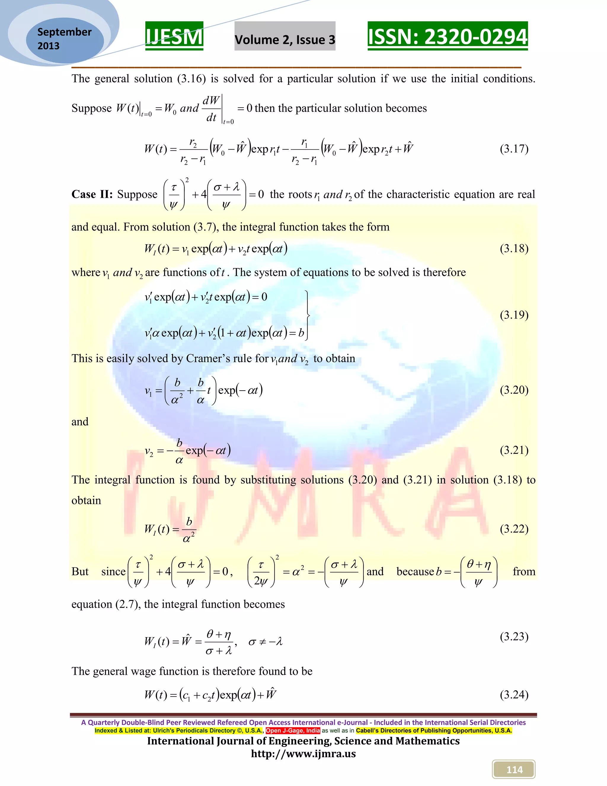 IJESM Volume 2, Issue 3 ISSN: 2320-0294 _________________________________________________________ A Quarterly Double-Blind Peer Reviewed Refereed Open Access International e-Journal - Included in the International Serial Directories Indexed & Listed at: Ulrich's Periodicals Directory ©, U.S.A., Open J-Gage, India as well as in Cabell’s Directories of Publishing Opportunities, U.S.A. International Journal of Engineering, Science and Mathematics http://www.ijmra.us 114 September 2013 The general solution (3.16) is solved for a particular solution if we use the initial conditions. Suppose 0)( 0 00    t t dt dW andWtW then the particular solution becomes     WtrWW rr r trWW rr r tW ˆexpˆexpˆ)( 20 12 1 10 12 2      (3.17) Case II: Suppose 04 2                  the roots 21 randr of the characteristic equation are real and equal. From solution (3.7), the integral function takes the form    ttvtvtWI  expexp)( 21  (3.18) where 21 vandv are functions oft . The system of equations to be solved is therefore                  bttvtv ttvtv   exp1exp 0expexp 21 21 (3.19) This is easily solved by Cramer’s rule for 21 vandv to obtain  tt bb v          exp21 (3.20) and  t b v    exp2 (3.21) The integral function is found by substituting solutions (3.20) and (3.21) in solution (3.18) to obtain 2 )(  b tWI  (3.22) But since 04 2                  ,                   2 2 2 and because           b from equation (2.7), the integral function becomes        ,ˆ)( WtWI (3.23) The general wage function is therefore found to be     WttcctW ˆexp)( 21   (3.24) 