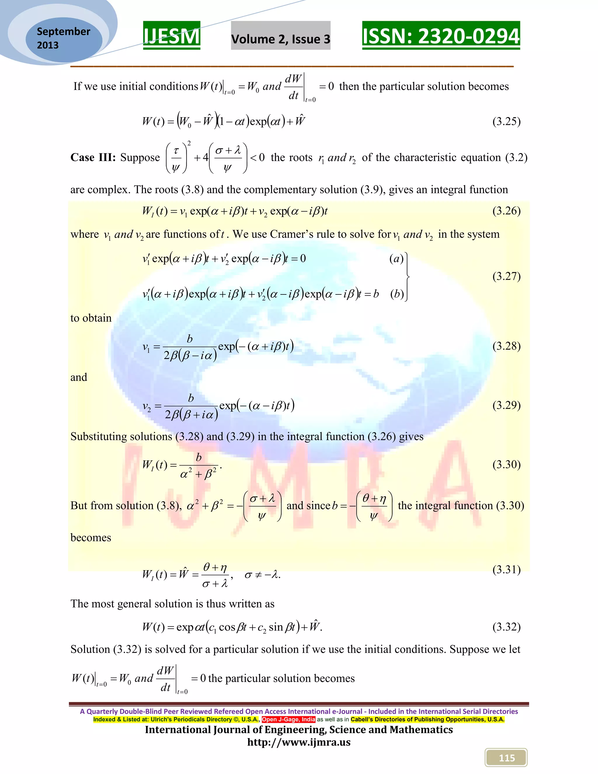 IJESM Volume 2, Issue 3 ISSN: 2320-0294 _________________________________________________________ A Quarterly Double-Blind Peer Reviewed Refereed Open Access International e-Journal - Included in the International Serial Directories Indexed & Listed at: Ulrich's Periodicals Directory ©, U.S.A., Open J-Gage, India as well as in Cabell’s Directories of Publishing Opportunities, U.S.A. International Journal of Engineering, Science and Mathematics http://www.ijmra.us 115 September 2013 If we use initial conditions 0)( 0 00    t t dt dW andWtW then the particular solution becomes      WttWWtW ˆexp1ˆ)( 0   (3.25) Case III: Suppose 04 2                  the roots 21 randr of the characteristic equation (3.2) are complex. The roots (3.8) and the complementary solution (3.9), gives an integral function tivtivtWI )exp()exp()( 21   (3.26) where 21 vandv are functions oft . We use Cramer’s rule to solve for 21 vandv in the system                    )(expexp )(0expexp 21 21 bbtiivtiiv ativtiv   (3.27) to obtain    ti i b v )(exp 2 1      (3.28) and    ti i b v )(exp 2 2      (3.29) Substituting solutions (3.28) and (3.29) in the integral function (3.26) gives .)( 22    b tWI (3.30) But from solution (3.8),            22 and since           b the integral function (3.30) becomes .,ˆ)(       WtWI (3.31) The most general solution is thus written as   .ˆsincosexp)( 21 WtctcttW   (3.32) Solution (3.32) is solved for a particular solution if we use the initial conditions. Suppose we let 0)( 0 00    t t dt dW andWtW the particular solution becomes 