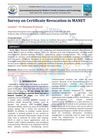 89 International Journal for Modern Trends in Science and Technology
Survey on Certificate Revocation in MANET
Jayanthi.E1
| Dr. Mohammed Ali Hussain2
1Department of Computer science and Engineering, KL University, Guntur Dist., A.P., India
2Professor, Dept. of Electronics and Computer Engineering, KL University, Guntur Dist., A.P., India.
To Cite this Article
Jayanthi.E and Dr. Mohammed Ali Hussain, “Survey on Certificate Revocation in MANET”, International Journal for
Modern Trends in Science and Technology, Vol. 03, Issue 10, October 2017, pp: 89-93.
Mobile Adhoc Network (MANET) is a self- configuring and infrastructure-less network which consists of
mobile devices such as mobiles, laptops, PDA’s etc. Because of its lack of infrastructure, wireless mobile
communication, dynamic topology, MANET is vulnerable to various security attacks. This survey paper
presents an overview of developments of voting and non-voting based certificate revocation mechanisms in
past few years. Certificate revocation is an important method used to secure the MANET. Certificate
revocation isolates the attacker nodes from participating in network activities by revoking its certificate. Over
last few years different schemes are explored for certificate revocation. In concluding section we present the
limitations of the current cluster based certificate revocation scheme.
KEYWORDS: Mobile ad hoc networks (MANETs), PKI, certificate revocation, Trust, security, threshold, CCRCV
Copyright © 2017 International Journal for Modern Trends in Science and Technology
All rights reserved.
I. INTRODUCTION
Highlight a section that you want to designate
with a certain style, and then select the appropriate
name on the style menu. The style will adjust your
fonts and line spacing. Do not change the font
sizes or line spacing to squeeze more text into a
limited number of pages. Use italics for
emphasis; do not underline.
A mobile adhoc network (MANET) consists of
wireless mobile devices or “nodes”, such as
laptops, cell phones, and Personal Digital
Assistants (PDAs), which can move in the network
system openly. Fig 1 shows the structure of
MANET. In addition to mobility, mobile devices
cooperate to forward packets to one another to
extend the restricted transmission range of each
node. This is achieved by multi- hop relaying,
which is used in many applications, such as
disaster relief, military operation, and emergency
communication. Security is an important need for
these network services. Provisioning secure
communication between two nodes is main
concern. Because of its characteristics, such as
infrastructure-less, mobility and dynamic
topology, MANET is vulnerable to various types of
security attacks.
Among all security viewpoints in MANET,
certificate management is generally used
mechanism, which is utilized to secure
applications and network services. Certification is
a prerequisite to secure network
communication. Certificate is a data structure in
which public key is bound to the attributes by the
digital signature of the issuer, and can be used to
verify the identity of individual, and also to prevent
tampering and forging in mobile ad hoc networks.
Need for Certificate Revocation: Certificate
management is basically used to covey trust in
public key infrastructure to secure network
services and applications.
ABSTRACT
Available online at: http://www.ijmtst.com/vol3issue10.html
International Journal for Modern Trends in Science and Technology
ISSN: 2455-3778 :: Volume: 03, Issue No: 10, October 2017
 