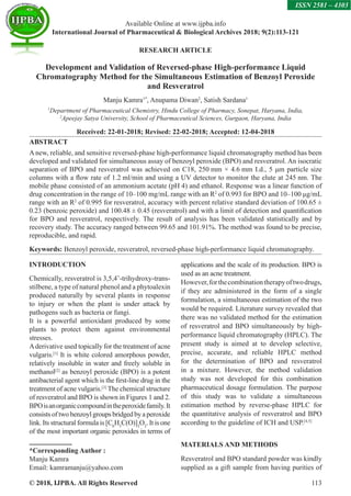 © 2018, IJPBA. All Rights Reserved 113
Available Online at www.ijpba.info
International Journal of Pharmaceutical  Biological Archives 2018; 9(2):113-121
ISSN 2581 – 4303
RESEARCH ARTICLE
Development and Validation of Reversed-phase High-performance Liquid
Chromatography Method for the Simultaneous Estimation of Benzoyl Peroxide
and Resveratrol
Manju Kamra1*
, Anupama Diwan2
, Satish Sardana1
1
Department of Pharmaceutical Chemistry, Hindu College of Pharmacy, Sonepat, Haryana, India,
2
Apeejay Satya University, School of Pharmaceutical Sciences, Gurgaon, Haryana, India
Received: 22-01-2018; Revised: 22-02-2018; Accepted: 12-04-2018
ABSTRACT
A new, reliable, and sensitive reversed-phase high-performance liquid chromatography method has been
developed and validated for simultaneous assay of benzoyl peroxide (BPO) and resveratrol. An isocratic
separation of BPO and resveratrol was achieved on C18, 250 mm × 4.6 mm I.d., 5 μm particle size
columns with a flow rate of 1.2 ml/min and using a UV detector to monitor the elute at 245 nm. The
mobile phase consisted of an ammonium acetate (pH 4) and ethanol. Response was a linear function of
drug concentration in the range of 10–100 mg/mL range with an R2
of 0.993 for BPO and 10–100 μg/mL
range with an R2
of 0.995 for resveratrol, accuracy with percent relative standard deviation of 100.65 ±
0.23 (benzoic peroxide) and 100.48 ± 0.45 (resveratrol) and with a limit of detection and quantification
for BPO and resveratrol, respectively. The result of analysis has been validated statistically and by
recovery study. The accuracy ranged between 99.65 and 101.91%. The method was found to be precise,
reproducible, and rapid.
Keywords: Benzoyl peroxide, resveratrol, reversed-phase high-performance liquid chromatography.
INTRODUCTION
Chemically, resveratrol is 3,5,4’-trihydroxy-trans-
stilbene, a type of natural phenol and a phytoalexin
produced naturally by several plants in response
to injury or when the plant is under attack by
pathogens such as bacteria or fungi.
It is a powerful antioxidant produced by some
plants to protect them against environmental
stresses.
Aderivative used topically for the treatment of acne
vulgaris.[1]
It is white colored amorphous powder,
relatively insoluble in water and freely soluble in
methanol[2]
as benzoyl peroxide (BPO) is a potent
antibacterial agent which is the first-line drug in the
treatment of acne vulgaris.[3]
The chemical structure
of resveratrol and BPO is shown in Figures 1 and 2.
BPOisanorganiccompoundintheperoxidefamily.It
consists of two benzoyl groups bridged by a peroxide
link. Its structural formula is [C6
H5
C(O)]2
O2
. It is one
of the most important organic peroxides in terms of
*Corresponding Author :
Manju Kamra
Email: kamramanju@yahoo.com
applications and the scale of its production. BPO is
used as an acne treatment.
However,forthecombinationtherapyoftwodrugs,
if they are administered in the form of a single
formulation, a simultaneous estimation of the two
would be required. Literature survey revealed that
there was no validated method for the estimation
of resveratrol and BPO simultaneously by high-
performance liquid chromatography (HPLC). The
present study is aimed at to develop selective,
precise, accurate, and reliable HPLC method
for the determination of BPO and resveratrol
in a mixture. However, the method validation
study was not developed for this combination
pharmaceutical dosage formulation. The purpose
of this study was to validate a simultaneous
estimation method by reverse-phase HPLC for
the quantitative analysis of resveratrol and BPO
according to the guideline of ICH and USP.[4,5]
MATERIALS AND METHODS
Resveratrol and BPO standard powder was kindly
supplied as a gift sample from having purities of
 
