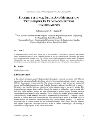 International Journal of UbiComp (IJU), Vol.7, No.1, January 2016
DOI:10.5121/iju.2016.7101 1
SECURITY ATTACK ISSUES AND MITIGATION
TECHNIQUES IN CLOUD COMPUTING
ENVIRONMENTS
Subramaniam.T.K1*,
Deepa.B2
*1
M.E.Scholar, Department of Computer Science & Engineering Nandha Engineering
College, Erode, Tamil Nadu, India
2
Assistant Professor, Department of Computer Science & Engineering, Nandha
Engineering College, Erode, Tamil Nadu, India
ABSTRACT
In computer networks attacks plays a vital role. It also degrades a cloud services nowadays. The attacks
reduce the quality of services in the computer networks as well as cloud platforms. The attack that makes
services engaged to the intended users. For effective use of cloud computing we need to reduce the attacks
vulnerabilities and improve the security. This study discuss about the different types of attacks that affects
the cloud environments and also possible mitigation techniques to reduce the attacks. Issue mitigation
KEYWORDS
Attacks, cloud services
1. INTRODUCTION
In the network computer system’s large number of computer system is associated with different
machine that are geographically distributed network. Network attacks, threats security are major
difficulty in computer system networks. The network security or web services are method of
earning unofficial admittance to network. And also the attacks take part in a chief role in security.
The attacks are classified into two related type’s that is passive attacks and active attacks. The
network impostor capture data travelling through the network is said to be a passive attack. Idle
scan, wire patter, and port scanner are some of examples of passive attacks. Intruder instructs
command to disrupt networks usual operation. This is called active attacks. Man-in-middle attack,
Denial-of-service attack, spoofing are some of the examples of active attacks. This attack can be
accepted in various ways and various policies. The essential facet would be to block victim’s
network system and thus make it unreachable by other client computer system [1] [2]. There are
numerous ways of creating service that are unavailable to target users. Rather than just flooding
with copious IP packets. The dupe could also be hit at various loopholes [12]. By creating it
unstable which may depends on the nature of the attack.
 