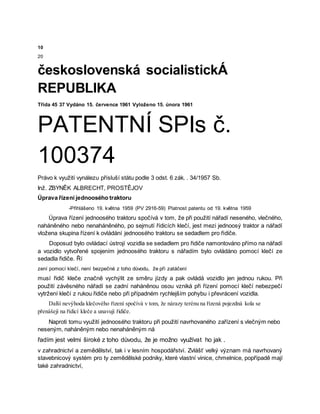 10
20
československá socialistickÁ
REPUBLIKA
Třída 45 37 Vydáno 15. července 1961 Vyloženo 15. února 1961
PATENTNÍ SPIs č.
100374
Právo k využití vynálezu přísluší státu podle 3 odst. 6 zák. . 34/1957 Sb.
Inž. ZBYNĚK ALBRECHT, PROSTĚJOV
Úprava řízení jednoosého traktoru
-Přihlášeno 19. května 1959 (PV 2916-59) Platnost patentu od 19. května 1959
Úprava řízení jednoosého traktoru spočívá v tom, že při použití nářadí neseného, vlečného,
naháněného nebo nenaháněného, po sejmutí řídicích klečí, jest mezi jednoosý traktor a nářadí
vložena skupina řízení k ovládání jednoosého traktoru se sedadlem pro řidiče.
Doposud bylo ovládací ústrojí vozidla se sedadlem pro řidiče namontováno přímo na nářadí
a vozidlo vytvořené spojením jednoosého traktoru s nářadím bylo ovládáno pomocí klečí ze
sedadla řidiče. Ří
zení pomocí klečí, není bezpečné z toho důvodu, že při zatáčení
musí řidič kleče značně vychýlit ze směru jízdy a pak ovládá vozidlo jen jednou rukou. Při
použití závěsného nářadí se zadní naháněnou osou vzniká při řízení pomocí klečí nebezpečí
vytržení klečí z rukou řidiče nebo při případném rychlejším pohybu i převrácení vozidla.
Další nevýhoda klečového řízení spočívá v tom, že nárazy terénu na řízená pojezdná kola se
přenášejí na řídicí kleče a unavují řidiče.
Naproti tomu využití jednoosého traktoru při použití navrhovaného zařízení s vlečným nebo
neseným, naháněným nebo nenaháněným ná
řadím jest velmi široké z toho důvodu, že je možno využívat ho jak .
v zahradnictví a zemědělství, tak i v lesním hospodářství. Zvlášť velký význam má navrhovaný
stavebnicový systém pro ty zemědělské podniky, které vlastní vinice, chmelnice, popřípadě mají
také zahradnictví,
 