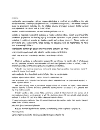 2 100374
mostatného navrhovaného zařízení mohou objednávat a používat jednoduššího a tím také
levnějšího nářadí. Další výhoda spočívá v tom, že výrobní závody mohou - dosáhnout značných
úspor na pracnosti i materiálu tím, že ovládací skupinu pro každý jednoösý traktor vyrábějí
pouze jedenkrát ne tolikrát, kolik je druhů nářadí.
Největší výhoda navrhovaného zařízení s však spočívá v tom, že .
vozidlo je naprosto bezpečně ovládáno z místa sedícího řidiče, neboť u navrhovaného
provedení je přechod do otáčky plynulý v důsledku vysokého stupně převodu, takže síla
potřebná k ovládnutí vozidla je daleko menší než u řízení pomocí . Řízení může být
provedeno jako somosvorné, takže nárazy na pojezdná kola se nepřenášejí na řídicí
kolo a neunavují řidiče. -
Jednoosého traktoru při použití cnavrhovaného zařízení lze využít
v různých obměnách, např. jako tažného vozidla, nosiče naháněného
nářadí nebo ve spojení s naháněným valníkem, nenaháněným nářadím
atp.
Předmět vynálezu je schematicky znázorněn na výkresu, na kterém obr. 1 představuje
vozidlo, vytvořené vložením navrhovaného zařízení mezi jednoosý traktor a nářadí, a obr. 2
znázorňuje v řezu navrhovanou úpravu řízení jednoosého traktoru.
- Podle obr. 1, na kterém je znázorněna navrhovaná úprava řízení, je vložena mezi jednoosý traktor 1
a nářadí 2 skupina řízení , sestá
vající podle obr. 2 ze dvou částí, z nichž přední část 4 je rozebíratelně
připojena k jednoosému traktoru 1 pomocí šroubů 5 a zadní části , na ·
které je umístěna skříň 7 převodu řízení s řídicím kolem 8 a sedadlo řidiče s je rozebíratelně připojeno k
nářadí 2 pomocí šroubů 10.
Obě části skupiny řízení 3 jsou otočně spojeny horním 12 a dolním 11 čepem, takže vzájemné
natáčení předního a zadního dílu takto vytvořeného vozidla probíhá v ose čepů 12 a 11, přičemž dolní
čep 11 je možno vypustit. -
Ovládání vozidla se děje z místa řidiče sedícího na sedadle 9 řídicím kolem 8 nebo pomocí pák či
jiným způsobem řízení, pevně spojeným s tyčí 13 a kuželovýın kolem 14, které převádí pohyb dále přes
pastorek 15 na šnek 16, který je ve stálém záběru se šnekovým kolem
17, pevně uchyceným na horním čepu 12, pomocí kterého se děje natáčení přední části vozidla. Uvedený
převod řízení může být nahrazen
jakoukoliv jinou kombinací převodů.
Krouticí moment z jednoosého traktoru na naháněný závěs se přenáší spojkou 18. -
Předmět patentu
Úprava řízení jednoosého traktoru provedená skupinou řízení, vlo-
 