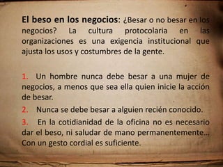 El saludo de mano: Es un código de comunicación no verbal que transmite cortesía y reconoce al otro como miembro de la misma especie.1.  El saludo debe ser firme per con tacto.2. Debe darse completo, estrechando la mano del          interlocutor hasta el pliegue que forma la unión del pulgar y el índice.3. Si por distracción el saludo se da incompleto, corrija de inmediato.4.   En el saludo no hay diferencias de genero.