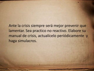 Planeación de crisis.Existen  crisis recurrentes y sorpresivas. Sin embargo, podemos establecer lineamientos básicos  que nos permita hacer frente a la situación que nos aqueja: Definición y difusión de la filosofía, que da soporte y guía a las acciones. Simulación de situaciones, para saber como reaccionar. Definición de enfrentamiento situacional. Resolución del problema previamente a su exposición.