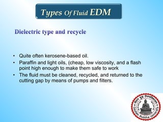 • Quite often kerosene-based oil.
• Paraffin and light oils, (cheap, low viscosity, and a flash
point high enough to make them safe to work
• The fluid must be cleaned, recycled, and returned to the
cutting gap by means of pumps and filters.
 