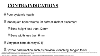 CONTRAINDICATIONS
 Poor systemic health
 Inadequate bone volume for correct implant placement
 Bone height less than 12 mm
 Bone width less than 6 mm
 Very poor bone density (D4)
 Severe parafunction such as bruxism, clenching, tongue thrust.
• Schneider RL, Higginbottom FL, Webber H, Sones AD: For your patients receiving endosseous implants for immediate loading, how are the implant-supported crowns or the prosthesis initially put into occlusal function, and what
instructions are given for their use. Int J Oral Maxillofac Imp 2002; 17:881-4.
• Bhola, M., Neely, A. L., & Kolhatkar, S Immediate Implant Placement: Clinical Decisions, Advantages, and Disadvantages. Journal of Prosthodontics, 2008 17(7), 576–581.
 