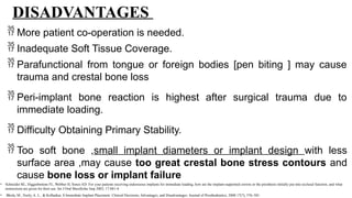 DISADVANTAGES
 More patient co-operation is needed.
 Inadequate Soft Tissue Coverage.
 Parafunctional from tongue or foreign bodies [pen biting ] may cause
trauma and crestal bone loss
 Peri-implant bone reaction is highest after surgical trauma due to
immediate loading.
 Difficulty Obtaining Primary Stability.
 Too soft bone ,small implant diameters or implant design with less
surface area ,may cause too great crestal bone stress contours and
cause bone loss or implant failure
• Schneider RL, Higginbottom FL, Webber H, Sones AD: For your patients receiving endosseous implants for immediate loading, how are the implant-supported crowns or the prosthesis initially put into occlusal function, and what
instructions are given for their use. Int J Oral Maxillofac Imp 2002; 17:881-4.
• Bhola, M., Neely, A. L., & Kolhatkar, S Immediate Implant Placement: Clinical Decisions, Advantages, and Disadvantages. Journal of Prosthodontics, 2008 17(7), 576–581.
 