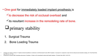 • One goal for immediately loaded implant prosthesis is
to decrease the risk of occlusal overload and
its resultant increase in the remodeling rate of bone.
1. Surgical Trauma
2. Bone Loading Trauma
primary stability
• Chiapasco M, Abati S, Romeo E: Implant-retained mandibular overdentures with Branemark System MK II implants. A prospective comparative study between delayed and immediate loading. Int J Oral Maxillofac
Imp 2001;16: 537-546.
• Emanuelli M, Knutsen BM: Immediate placement of implants: A Study on 86 immediately placed and loaded implants. J Prosthet Dent 2005; 94:242-58.
 