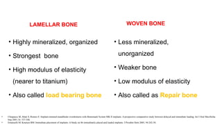 LAMELLAR BONE
• Highly mineralized, organized
• Strongest bone
• High modulus of elasticity
(nearer to titanium)
• Also called load bearing bone
WOVEN BONE
• Less mineralized,
unorganized
• Weaker bone
• Low modulus of elasticity
• Also called as Repair bone
• Chiapasco M, Abati S, Romeo E: Implant-retained mandibular overdentures with Branemark System MK II implants. A prospective comparative study between delayed and immediate loading. Int J Oral Maxillofac
Imp 2001;16: 537-546.
• Emanuelli M, Knutsen BM: Immediate placement of implants: A Study on 86 immediately placed and loaded implants. J Prosthet Dent 2005; 94:242-58.
 