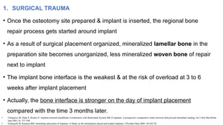 1. SURGICAL TRAUMA
• Once the osteotomy site prepared & implant is inserted, the regional bone
repair process gets started around implant
• As a result of surgical placement organized, mineralized lamellar bone in the
preparation site becomes unorganized, less mineralized woven bone of repair
next to implant
• The implant bone interface is the weakest & at the risk of overload at 3 to 6
weeks after implant placement
• Actually, the bone interface is stronger on the day of implant placement
compared with the time 3 months later.
• Chiapasco M, Abati S, Romeo E: Implant-retained mandibular overdentures with Branemark System MK II implants. A prospective comparative study between delayed and immediate loading. Int J Oral Maxillofac
Imp 2001;16: 537-546.
• Emanuelli M, Knutsen BM: Immediate placement of implants: A Study on 86 immediately placed and loaded implants. J Prosthet Dent 2005; 94:242-58.
 