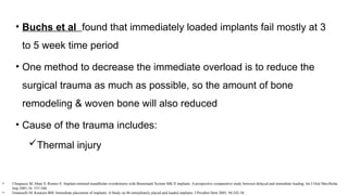 • Buchs et al found that immediately loaded implants fail mostly at 3
to 5 week time period
• One method to decrease the immediate overload is to reduce the
surgical trauma as much as possible, so the amount of bone
remodeling & woven bone will also reduced
• Cause of the trauma includes:
Thermal injury
• Chiapasco M, Abati S, Romeo E: Implant-retained mandibular overdentures with Branemark System MK II implants. A prospective comparative study between delayed and immediate loading. Int J Oral Maxillofac
Imp 2001;16: 537-546.
• Emanuelli M, Knutsen BM: Immediate placement of implants: A Study on 86 immediately placed and loaded implants. J Prosthet Dent 2005; 94:242-58.
 