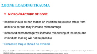  MICRO-FRACTURE OF BONE
• Implant should be non mobile on insertion but excess strain from
additional torque may increase microdamage
• Increased microdamage will increase remodeling of the bone and
immediate loading will not be possible
• Excessive torque should be avoided
2.BONE LOADING TRAUMA
• Chiapasco M, Abati S, Romeo E: Implant-retained mandibular overdentures with Branemark System MK II implants. A prospective comparative study between delayed and immediate loading. Int J Oral Maxillofac
Imp 2001;16: 537-546.
• Emanuelli M, Knutsen BM: Immediate placement of implants: A Study on 86 immediately placed and loaded implants. J Prosthet Dent 2005; 94:242-58.
 