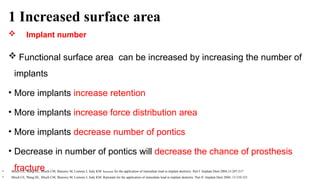 1 Increased surface area
 Implant number
 Functional surface area can be increased by increasing the number of
implants
• More implants increase retention
• More implants increase force distribution area
• More implants decrease number of pontics
• Decrease in number of pontics will decrease the chance of prosthesis
fracture
• Misch CE, Wang HL, Misch CM, Sharawy M, Lemons J, Judy KM: Rationale for the application of immediate load in implant dentistry: Part I. Implant Dent 2004;13:207-217
• Misch CE, Wang HL, Misch CM, Sharawy M, Lemons J, Judy KM: Rationale for the application of immediate load in implant dentistry: Part II. Implant Dent 2004; 13:310-321
 