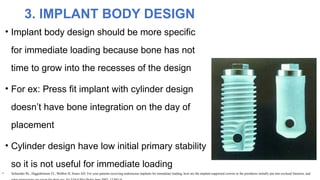 • Implant body design should be more specific
for immediate loading because bone has not
time to grow into the recesses of the design
• For ex: Press fit implant with cylinder design
doesn’t have bone integration on the day of
placement
• Cylinder design have low initial primary stability
so it is not useful for immediate loading
3. IMPLANT BODY DESIGN
• Schneider RL, Higginbottom FL, Webber H, Sones AD: For your patients receiving endosseous implants for immediate loading, how are the implant-supported crowns or the prosthesis initially put into occlusal function, and
 
