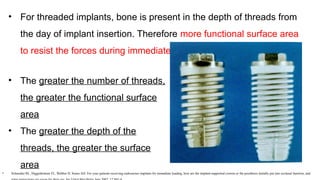 • For threaded implants, bone is present in the depth of threads from
the day of implant insertion. Therefore more functional surface area
to resist the forces during immediate loading
• The greater the number of threads,
the greater the functional surface
area
• The greater the depth of the
threads, the greater the surface
area
• Schneider RL, Higginbottom FL, Webber H, Sones AD: For your patients receiving endosseous implants for immediate loading, how are the implant-supported crowns or the prosthesis initially put into occlusal function, and
 