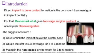 • Direct implant to bone contact formation is the consistent treatment goal
in implant dentistry
• For that, Branemark et al gave two stage surgical protocol to
accomplish Osseointegration
The suggestions were :
1) Countersink the implant below the crestal bone
2) Obtain the soft tissue coverage for 3 to 6 months
3) Maintain the non loaded environment for 3 to 6 months
Introduction
Tettamanti L, Andrisani C, Bassi MA, Vinci R, Silvestre-Rangil J, Tagliabue A. Immediate loading implants: review of the critical aspects. Oral Implantol (Rome). 2017 Sep 27;10(2):129-139.
 
