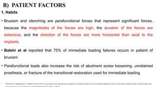 B) PATIENT FACTORS
1. Habits
• Bruxism and clenching are parafunctional forces that represent significant forces,
because the magnitudes of the forces are high, the duration of the forces are
extensive, and the direction of the forces are more horizontal than axial to the
implants.
• Balshi et al reported that 75% of immediate loading failures occurs in patient of
bruxism
• Parafunctional loads also increase the risk of abutment screw loosening, unretained
prosthesis, or fracture of the transitional restoration used for immediate loading
• Schneider RL, Higginbottom FL, Webber H, Sones AD: For your patients receiving endosseous implants for immediate loading, how are the implant-supported crowns or the prosthesis initially put into occlusal function, and
 