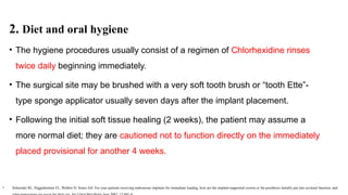 2. Diet and oral hygiene
• The hygiene procedures usually consist of a regimen of Chlorhexidine rinses
twice daily beginning immediately.
• The surgical site may be brushed with a very soft tooth brush or “tooth Ette”-
type sponge applicator usually seven days after the implant placement.
• Following the initial soft tissue healing (2 weeks), the patient may assume a
more normal diet; they are cautioned not to function directly on the immediately
placed provisional for another 4 weeks.
• Schneider RL, Higginbottom FL, Webber H, Sones AD: For your patients receiving endosseous implants for immediate loading, how are the implant-supported crowns or the prosthesis initially put into occlusal function, and
 