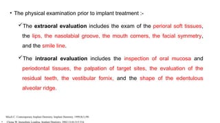 • The physical examination prior to implant treatment :-
The extraoral evaluation includes the exam of the perioral soft tissues,
the lips, the nasolabial groove, the mouth corners, the facial symmetry,
and the smile line.
The intraoral evaluation includes the inspection of oral mucosa and
periodontal tissues, the palpation of target sites, the evaluation of the
residual teeth, the vestibular fornix, and the shape of the edentulous
alveolar ridge.
Misch C. Contemporary Implant Dentistry. Implant Dentistry. 1999;8(1):90.
• Chong W. Immediate Loading. Implant Dentistry. 2002;11(4):315-316
 