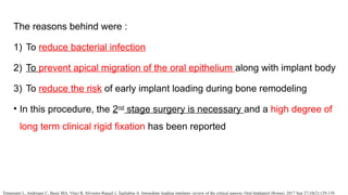 The reasons behind were :
1) To reduce bacterial infection
2) To prevent apical migration of the oral epithelium along with implant body
3) To reduce the risk of early implant loading during bone remodeling
• In this procedure, the 2nd
stage surgery is necessary and a high degree of
long term clinical rigid fixation has been reported
Tettamanti L, Andrisani C, Bassi MA, Vinci R, Silvestre-Rangil J, Tagliabue A. Immediate loading implants: review of the critical aspects. Oral Implantol (Rome). 2017 Sep 27;10(2):129-139.
 