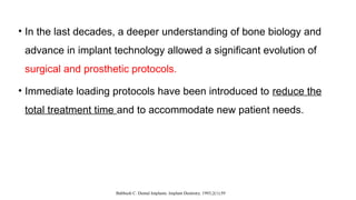 • In the last decades, a deeper understanding of bone biology and
advance in implant technology allowed a significant evolution of
surgical and prosthetic protocols.
• Immediate loading protocols have been introduced to reduce the
total treatment time and to accommodate new patient needs.
Babbush C. Dental Implants. Implant Dentistry. 1993;2(1):59
 