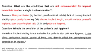 Question: What are the conditions that are not recommended for implant
immediate load on a single tooth restoration?
Answers: Heavy occlusion (eg bruxism, parafunctional habits); lack of primary implant
stability (poor quality bone; eg D4); shorter implant length; smooth surface; press-fit
implants; poor crown/implant ratio (1:1); and poor oral hygiene.
Question. What is the condition of the patient’s oral hygiene?
immediate implant loading is not advisable for patients with poor oral hygiene. It can
affect periodontal health, quality of bone, and directly affect the osseointegration
potential of an implant.3
Wang H, Ormianer Z, Palti A, Perel M, Trisi P, Sammartino G. Consensus Conference on Immediate Loading: The Single Tooth and Partial Edentulous Areas.
Implant Dentistry. 2006;15(4):324-333.
 