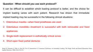 Question : When should you use each protocol?
It can be difficult to establish which loading protocol is better, and the choice for
implant loading varies with each patient. Research has shown that immediate
implant loading may be successful in the following clinical situations:
1. Edentulous maxilla—when fixed prostheses are used
2. Edentulous mandible—treatment is successful with both removable and fixed
appliances
3. Single-tooth replacement in esthetically critical zones
4. Short-span fixed partial dentures
Wang H, Ormianer Z, Palti A, Perel M, Trisi P, Sammartino G. Consensus Conference on Immediate Loading: The Single Tooth and Partial Edentulous Areas.
Implant Dentistry. 2006;15(4):324-333.
 