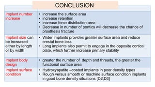 Implant number
increase
• increase the surface area
• increase retention
• increase force distribution area
• Decrease in number of pontics will decrease the chance of
prosthesis fracture
Implant size can
be increased
either by length
or by width
• Wider implants provides greater surface area and reduce
crestal bone loss
• Long implants also permit to engage in the opposite cortical
plate, which further increase primary stability
Implant body
design
• greater the number of depth and threads, the greater the
functional surface area
Implant surface
condition
• Hydroxyapatite –coated implants in poor density types
• Rough versus smooth or machine surface condition implants
in good bone density situations [D2,D3]
CONCLUSION
 