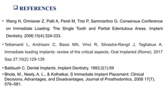  REFERENCES
• Wang H, Ormianer Z, Palti A, Perel M, Trisi P, Sammartino G. Consensus Conference
on Immediate Loading: The Single Tooth and Partial Edentulous Areas. Implant
Dentistry. 2006;15(4):324-333.
• Tettamanti L, Andrisani C, Bassi MA, Vinci R, Silvestre-Rangil J, Tagliabue A.
Immediate loading implants: review of the critical aspects. Oral Implantol (Rome). 2017
Sep 27;10(2):129-139
• Babbush C. Dental Implants. Implant Dentistry. 1993;2(1):59
• Bhola, M., Neely, A. L., & Kolhatkar, S Immediate Implant Placement: Clinical
Decisions, Advantages, and Disadvantages. Journal of Prosthodontics, 2008 17(7),
576–581.
 