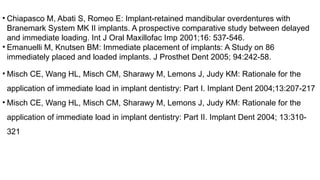 • Chiapasco M, Abati S, Romeo E: Implant-retained mandibular overdentures with
Branemark System MK II implants. A prospective comparative study between delayed
and immediate loading. Int J Oral Maxillofac Imp 2001;16: 537-546.
• Emanuelli M, Knutsen BM: Immediate placement of implants: A Study on 86
immediately placed and loaded implants. J Prosthet Dent 2005; 94:242-58.
• Misch CE, Wang HL, Misch CM, Sharawy M, Lemons J, Judy KM: Rationale for the
application of immediate load in implant dentistry: Part I. Implant Dent 2004;13:207-217
• Misch CE, Wang HL, Misch CM, Sharawy M, Lemons J, Judy KM: Rationale for the
application of immediate load in implant dentistry: Part II. Implant Dent 2004; 13:310-
321
 