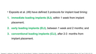 • Esposito et al. (49) have defined 3 protocols for implant load timing:
1. immediate loading implants (ILI), within 1 week from implant
placement;
2. early loading implants (ELI), between 1 week and 2 months; and
3. conventional loading implants (CLI), after 2-3 months from
implant placement.
Tettamanti L, Andrisani C, Bassi MA, Vinci R, Silvestre-Rangil J, Tagliabue A. Immediate loading implants: review of the critical aspects. Oral Implantol (Rome). 2017 Sep 27;10(2):129-139.
 