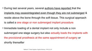 • During last several years, several authors have reported that the
implants may osseointegrated even though they are not submerged &
reside above the bone through the soft tissue. This surgical approach
is called a one stage or non submerged implant procedure
• Immediate loading of a dental implant not only include a non
submerged one stage surgery but also actually loads the implants with
the provisional prosthesis at the same appointment of surgery or
shortly thereafter
Babbush C. Dental Implants. Implant Dentistry. 1993;2(1):59
 