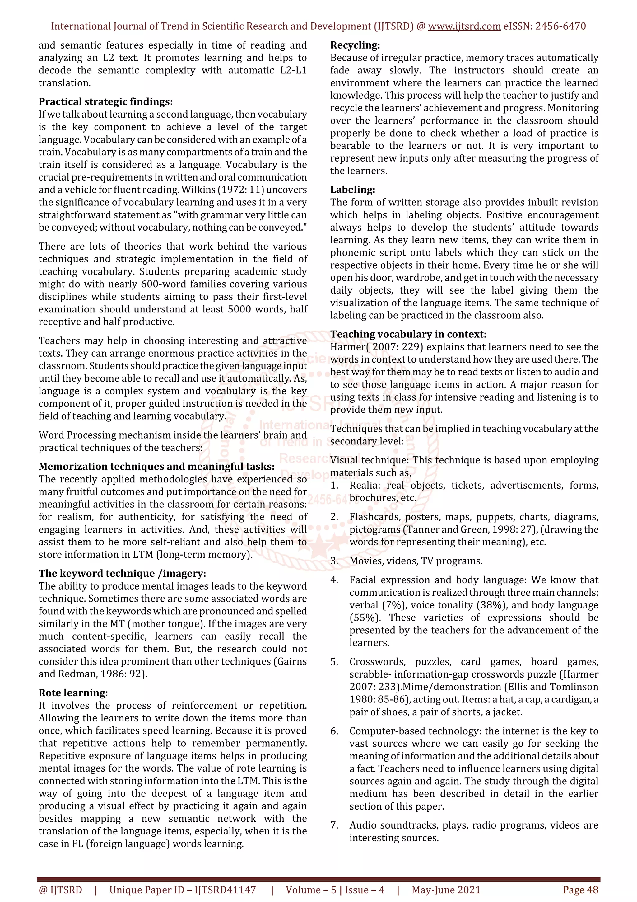 International Journal of Trend in Scientific Research and Development (IJTSRD) @ www.ijtsrd.com eISSN: 2456-6470
@ IJTSRD | Unique Paper ID – IJTSRD41147 | Volume – 5 | Issue – 4 | May-June 2021 Page 48
and semantic features especially in time of reading and
analyzing an L2 text. It promotes learning and helps to
decode the semantic complexity with automatic L2-L1
translation.
Practical strategic findings:
If we talk about learning a second language, then vocabulary
is the key component to achieve a level of the target
language. Vocabulary canbeconsideredwithan exampleofa
train. Vocabulary is as many compartmentsofa trainand the
train itself is considered as a language. Vocabulary is the
crucial pre-requirements in writtenandoral communication
and a vehicle for fluent reading. Wilkins(1972:11)uncovers
the significance of vocabulary learning and uses it in a very
straightforward statement as "with grammar very little can
be conveyed; without vocabulary, nothingcan beconveyed."
There are lots of theories that work behind the various
techniques and strategic implementation in the field of
teaching vocabulary. Students preparing academic study
might do with nearly 600-word families covering various
disciplines while students aiming to pass their first-level
examination should understand at least 5000 words, half
receptive and half productive.
Teachers may help in choosing interesting and attractive
texts. They can arrange enormous practice activities in the
classroom. Studentsshouldpracticethegivenlanguageinput
until they become able to recall and use it automatically. As,
language is a complex system and vocabulary is the key
component of it, proper guided instruction is needed in the
field of teaching and learning vocabulary.
Word Processing mechanism inside the learners’ brain and
practical techniques of the teachers:
Memorization techniques and meaningful tasks:
The recently applied methodologies have experienced so
many fruitful outcomes and put importance on the need for
meaningful activities in the classroom for certain reasons:
for realism, for authenticity, for satisfying the need of
engaging learners in activities. And, these activities will
assist them to be more self-reliant and also help them to
store information in LTM (long-term memory).
The keyword technique /imagery:
The ability to produce mental images leads to the keyword
technique. Sometimes there are some associated words are
found with the keywords which are pronounced and spelled
similarly in the MT (mother tongue). If the images are very
much content-specific, learners can easily recall the
associated words for them. But, the research could not
consider this idea prominent than other techniques (Gairns
and Redman, 1986: 92).
Rote learning:
It involves the process of reinforcement or repetition.
Allowing the learners to write down the items more than
once, which facilitates speed learning. Because it is proved
that repetitive actions help to remember permanently.
Repetitive exposure of language items helps in producing
mental images for the words. The value of rote learning is
connected with storing information into the LTM. This isthe
way of going into the deepest of a language item and
producing a visual effect by practicing it again and again
besides mapping a new semantic network with the
translation of the language items, especially, when it is the
case in FL (foreign language) words learning.
Recycling:
Because of irregular practice, memory traces automatically
fade away slowly. The instructors should create an
environment where the learners can practice the learned
knowledge. This process will help the teacher to justify and
recycle the learners’ achievement and progress. Monitoring
over the learners’ performance in the classroom should
properly be done to check whether a load of practice is
bearable to the learners or not. It is very important to
represent new inputs only after measuring the progress of
the learners.
Labeling:
The form of written storage also provides inbuilt revision
which helps in labeling objects. Positive encouragement
always helps to develop the students’ attitude towards
learning. As they learn new items, they can write them in
phonemic script onto labels which they can stick on the
respective objects in their home. Every time he or she will
open his door, wardrobe, and getintouchwiththenecessary
daily objects, they will see the label giving them the
visualization of the language items. The same technique of
labeling can be practiced in the classroom also.
Teaching vocabulary in context:
Harmer( 2007: 229) explains that learners need to see the
words in context to understand howtheyareusedthere.The
best way for them may be to read texts or listen to audio and
to see those language items in action. A major reason for
using texts in class for intensive reading and listening is to
provide them new input.
Techniques that can be implied in teachingvocabularyatthe
secondary level:
Visual technique: This technique is based upon employing
materials such as,
1. Realia: real objects, tickets, advertisements, forms,
brochures, etc.
2. Flashcards, posters, maps, puppets, charts, diagrams,
pictograms (Tanner and Green, 1998: 27), (drawing the
words for representing their meaning), etc.
3. Movies, videos, TV programs.
4. Facial expression and body language: We know that
communication is realizedthroughthreemainchannels;
verbal (7%), voice tonality (38%), and body language
(55%). These varieties of expressions should be
presented by the teachers for the advancement of the
learners.
5. Crosswords, puzzles, card games, board games,
scrabble- information-gap crosswords puzzle (Harmer
2007: 233).Mime/demonstration (Ellis and Tomlinson
1980: 85-86), acting out. Items: a hat, a cap,a cardigan,a
pair of shoes, a pair of shorts, a jacket.
6. Computer-based technology: the internet is the key to
vast sources where we can easily go for seeking the
meaning of information and the additional detailsabout
a fact. Teachers need to influence learners using digital
sources again and again. The study through the digital
medium has been described in detail in the earlier
section of this paper.
7. Audio soundtracks, plays, radio programs, videos are
interesting sources.
 