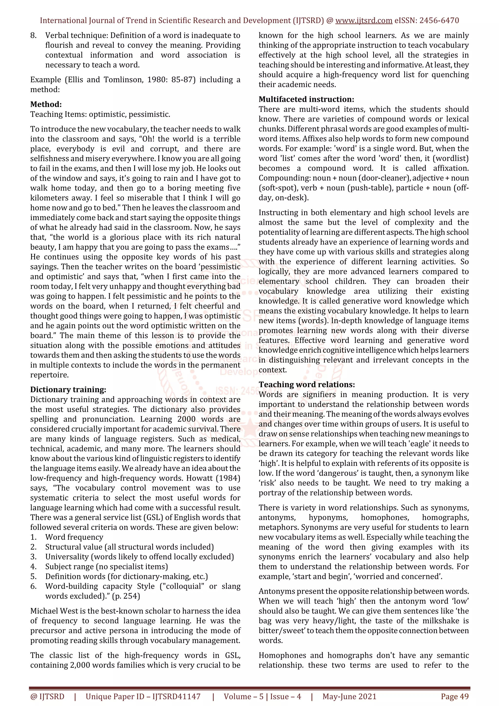 International Journal of Trend in Scientific Research and Development (IJTSRD) @ www.ijtsrd.com eISSN: 2456-6470
@ IJTSRD | Unique Paper ID – IJTSRD41147 | Volume – 5 | Issue – 4 | May-June 2021 Page 49
8. Verbal technique: Definition of a word is inadequate to
flourish and reveal to convey the meaning. Providing
contextual information and word association is
necessary to teach a word.
Example (Ellis and Tomlinson, 1980: 85-87) including a
method:
Method:
Teaching Items: optimistic, pessimistic.
To introduce the new vocabulary, the teacher needs to walk
into the classroom and says, “Oh! the world is a terrible
place, everybody is evil and corrupt, and there are
selfishness and misery everywhere. I know you are all going
to fail in the exams, and then I will lose my job. He looks out
of the window and says, it's going to rain and I have got to
walk home today, and then go to a boring meeting five
kilometers away. I feel so miserable that I think I will go
home now and go to bed." Then he leaves the classroom and
immediately come back and start saying the opposite things
of what he already had said in the classroom. Now, he says
that, “the world is a glorious place with its rich natural
beauty, I am happy that you are going to pass the exams….”
He continues using the opposite key words of his past
sayings. Then the teacher writes on the board ‘pessimistic
and optimistic’ and says that, “when I first came into the
room today, I felt very unhappy and thought everything bad
was going to happen. I felt pessimistic and he points to the
words on the board, when I returned, I felt cheerful and
thought good things were going to happen, I was optimistic
and he again points out the word optimistic written on the
board.” The main theme of this lesson is to provide the
situation along with the possible emotions and attitudes
towards them and then asking the students to use thewords
in multiple contexts to include the words in the permanent
repertoire.
Dictionary training:
Dictionary training and approaching words in context are
the most useful strategies. The dictionary also provides
spelling and pronunciation. Learning 2000 words are
considered crucially important for academic survival. There
are many kinds of language registers. Such as medical,
technical, academic, and many more. The learners should
know about the various kind oflinguisticregisterstoidentify
the language items easily. We already have an idea about the
low-frequency and high-frequency words. Howatt (1984)
says, “The vocabulary control movement was to use
systematic criteria to select the most useful words for
language learning which had come with a successful result.
There was a general service list (GSL) of English words that
followed several criteria on words. These are given below:
1. Word frequency
2. Structural value (all structural words included)
3. Universality (words likely to offend locally excluded)
4. Subject range (no specialist items)
5. Definition words (for dictionary-making, etc.)
6. Word-building capacity Style ("colloquial" or slang
words excluded).” (p. 254)
Michael West is the best-known scholar to harness the idea
of frequency to second language learning. He was the
precursor and active persona in introducing the mode of
promoting reading skills through vocabulary management.
The classic list of the high-frequency words in GSL,
containing 2,000 words families which is very crucial to be
known for the high school learners. As we are mainly
thinking of the appropriate instruction to teach vocabulary
effectively at the high school level, all the strategies in
teaching should be interesting andinformative.Atleast,they
should acquire a high-frequency word list for quenching
their academic needs.
Multifaceted instruction:
There are multi-word items, which the students should
know. There are varieties of compound words or lexical
chunks. Different phrasal words are good examplesofmulti-
word items. Affixes also help words to form new compound
words. For example: 'word' is a single word. But, when the
word 'list' comes after the word 'word' then, it (wordlist)
becomes a compound word. It is called affixation.
Compounding: noun + noun (door-cleaner),adjective+ noun
(soft-spot), verb + noun (push-table), particle + noun (off-
day, on-desk).
Instructing in both elementary and high school levels are
almost the same but the level of complexity and the
potentiality of learning are differentaspects.Thehighschool
students already have an experience of learning words and
they have come up with various skills and strategies along
with the experience of different learning activities. So
logically, they are more advanced learners compared to
elementary school children. They can broaden their
vocabulary knowledge area utilizing their existing
knowledge. It is called generative word knowledge which
means the existing vocabulary knowledge. It helps to learn
new items (words). In-depth knowledge of language items
promotes learning new words along with their diverse
features. Effective word learning and generative word
knowledge enrichcognitiveintelligencewhichhelpslearners
in distinguishing relevant and irrelevant concepts in the
context.
Teaching word relations:
Words are signifiers in meaning production. It is very
important to understand the relationship between words
and their meaning. The meaningofthewordsalwaysevolves
and changes over time within groups of users. It is useful to
draw on sense relationships whenteachingnewmeaningsto
learners. For example, when we will teach 'eagle' it needs to
be drawn its category for teaching the relevant words like
‘high’. It is helpful to explain with referents of its opposite is
low. If the word ‘dangerous’ is taught, then, a synonym like
‘risk’ also needs to be taught. We need to try making a
portray of the relationship between words.
There is variety in word relationships. Such as synonyms,
antonyms, hyponyms, homophones, homographs,
metaphors. Synonyms are very useful for students to learn
new vocabulary items as well. Especially while teaching the
meaning of the word then giving examples with its
synonyms enrich the learners’ vocabulary and also help
them to understand the relationship between words. For
example, ‘start and begin’, ‘worried and concerned’.
Antonyms present the oppositerelationshipbetween words.
When we will teach ‘high’ then the antonym word ‘low’
should also be taught. We can give them sentences like ‘the
bag was very heavy/light, the taste of the milkshake is
bitter/sweet’toteachthemtheoppositeconnectionbetween
words.
Homophones and homographs don't have any semantic
relationship. these two terms are used to refer to the
 