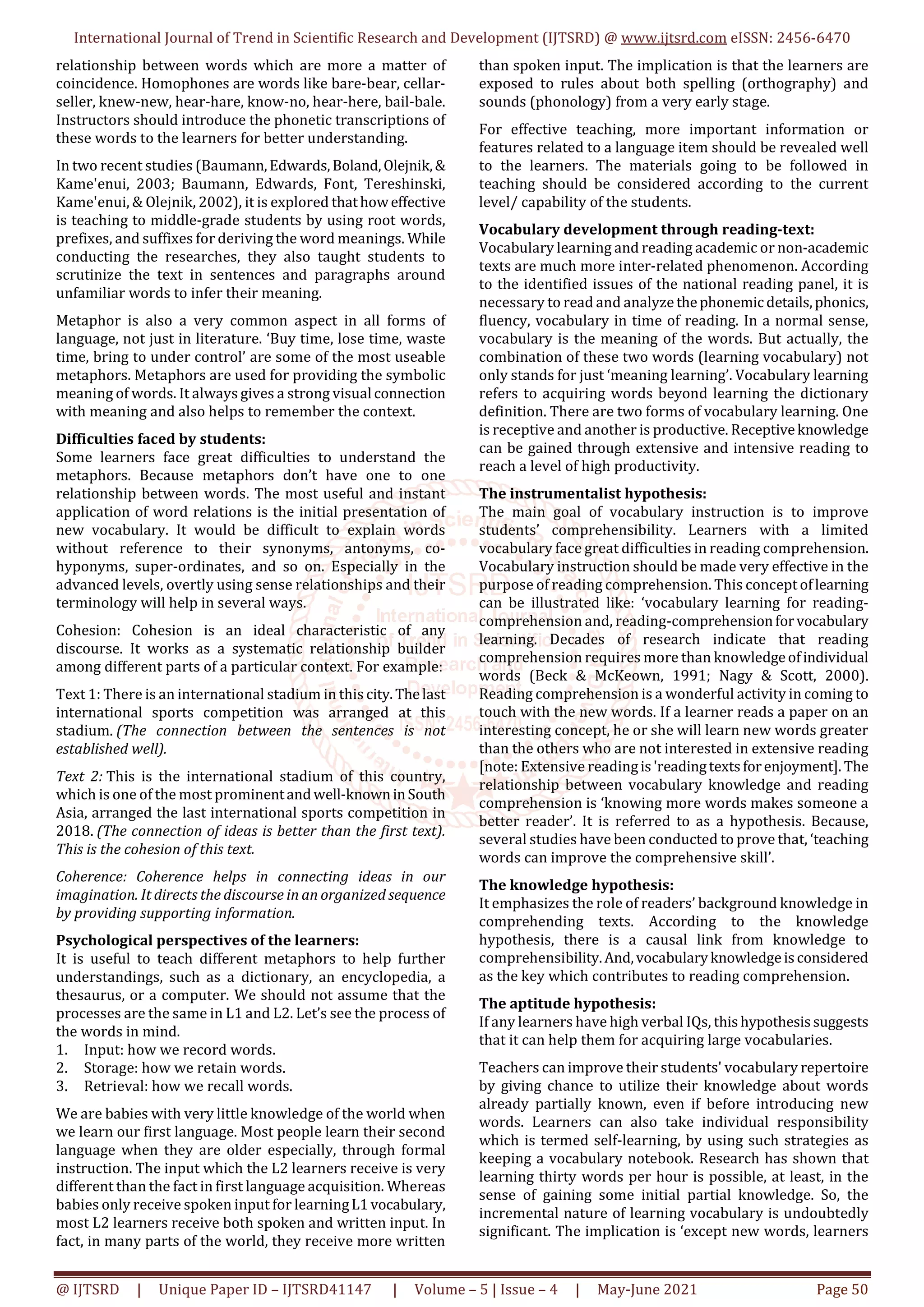 International Journal of Trend in Scientific Research and Development (IJTSRD) @ www.ijtsrd.com eISSN: 2456-6470
@ IJTSRD | Unique Paper ID – IJTSRD41147 | Volume – 5 | Issue – 4 | May-June 2021 Page 50
relationship between words which are more a matter of
coincidence. Homophones are words like bare-bear, cellar-
seller, knew-new, hear-hare, know-no, hear-here, bail-bale.
Instructors should introduce the phonetic transcriptions of
these words to the learners for better understanding.
In two recent studies (Baumann,Edwards,Boland,Olejnik,&
Kame'enui, 2003; Baumann, Edwards, Font, Tereshinski,
Kame'enui, & Olejnik, 2002), it is explored thathoweffective
is teaching to middle-grade students by using root words,
prefixes, and suffixes for deriving the word meanings. While
conducting the researches, they also taught students to
scrutinize the text in sentences and paragraphs around
unfamiliar words to infer their meaning.
Metaphor is also a very common aspect in all forms of
language, not just in literature. ‘Buy time, lose time, waste
time, bring to under control’ are some of the most useable
metaphors. Metaphors are used for providing the symbolic
meaning of words. It always gives a strong visual connection
with meaning and also helps to remember the context.
Difficulties faced by students:
Some learners face great difficulties to understand the
metaphors. Because metaphors don’t have one to one
relationship between words. The most useful and instant
application of word relations is the initial presentation of
new vocabulary. It would be difficult to explain words
without reference to their synonyms, antonyms, co-
hyponyms, super-ordinates, and so on. Especially in the
advanced levels, overtly using sense relationships and their
terminology will help in several ways.
Cohesion: Cohesion is an ideal characteristic of any
discourse. It works as a systematic relationship builder
among different parts of a particular context. For example:
Text 1: There is an international stadium in this city.Thelast
international sports competition was arranged at this
stadium. (The connection between the sentences is not
established well).
Text 2: This is the international stadium of this country,
which is one of the most prominentandwell-knowninSouth
Asia, arranged the last international sports competition in
2018. (The connection of ideas is better than the first text).
This is the cohesion of this text.
Coherence: Coherence helps in connecting ideas in our
imagination. It directs the discourse in an organized sequence
by providing supporting information.
Psychological perspectives of the learners:
It is useful to teach different metaphors to help further
understandings, such as a dictionary, an encyclopedia, a
thesaurus, or a computer. We should not assume that the
processes are the same in L1 and L2. Let’s see the process of
the words in mind.
1. Input: how we record words.
2. Storage: how we retain words.
3. Retrieval: how we recall words.
We are babies with very little knowledge of the world when
we learn our first language. Most people learn their second
language when they are older especially, through formal
instruction. The input which the L2 learners receive is very
different than the fact in first language acquisition. Whereas
babies only receive spoken input for learningL1vocabulary,
most L2 learners receive both spoken and written input. In
fact, in many parts of the world, they receive more written
than spoken input. The implication is that the learners are
exposed to rules about both spelling (orthography) and
sounds (phonology) from a very early stage.
For effective teaching, more important information or
features related to a language item should be revealed well
to the learners. The materials going to be followed in
teaching should be considered according to the current
level/ capability of the students.
Vocabulary development through reading-text:
Vocabulary learning and reading academic or non-academic
texts are much more inter-related phenomenon. According
to the identified issues of the national reading panel, it is
necessary to read and analyze thephonemicdetails,phonics,
fluency, vocabulary in time of reading. In a normal sense,
vocabulary is the meaning of the words. But actually, the
combination of these two words (learning vocabulary) not
only stands for just ‘meaning learning’. Vocabulary learning
refers to acquiring words beyond learning the dictionary
definition. There are two forms of vocabulary learning. One
is receptive and another is productive. Receptiveknowledge
can be gained through extensive and intensive reading to
reach a level of high productivity.
The instrumentalist hypothesis:
The main goal of vocabulary instruction is to improve
students’ comprehensibility. Learners with a limited
vocabulary face great difficulties in reading comprehension.
Vocabulary instruction should be made very effective in the
purpose of reading comprehension. This concept oflearning
can be illustrated like: ‘vocabulary learning for reading-
comprehension and, reading-comprehensionforvocabulary
learning. Decades of research indicate that reading
comprehension requires more than knowledgeofindividual
words (Beck & McKeown, 1991; Nagy & Scott, 2000).
Reading comprehension is a wonderful activity in coming to
touch with the new words. If a learner reads a paper on an
interesting concept, he or she will learn new words greater
than the others who are not interested in extensive reading
[note: Extensive readingis'readingtextsforenjoyment]. The
relationship between vocabulary knowledge and reading
comprehension is ‘knowing more words makes someone a
better reader’. It is referred to as a hypothesis. Because,
several studies have been conducted to prove that, ‘teaching
words can improve the comprehensive skill’.
The knowledge hypothesis:
It emphasizes the role of readers’ background knowledge in
comprehending texts. According to the knowledge
hypothesis, there is a causal link from knowledge to
comprehensibility.And,vocabularyknowledgeisconsidered
as the key which contributes to reading comprehension.
The aptitude hypothesis:
If any learners have high verbal IQs, thishypothesissuggests
that it can help them for acquiring large vocabularies.
Teachers can improve their students' vocabulary repertoire
by giving chance to utilize their knowledge about words
already partially known, even if before introducing new
words. Learners can also take individual responsibility
which is termed self-learning, by using such strategies as
keeping a vocabulary notebook. Research has shown that
learning thirty words per hour is possible, at least, in the
sense of gaining some initial partial knowledge. So, the
incremental nature of learning vocabulary is undoubtedly
significant. The implication is ‘except new words, learners
 