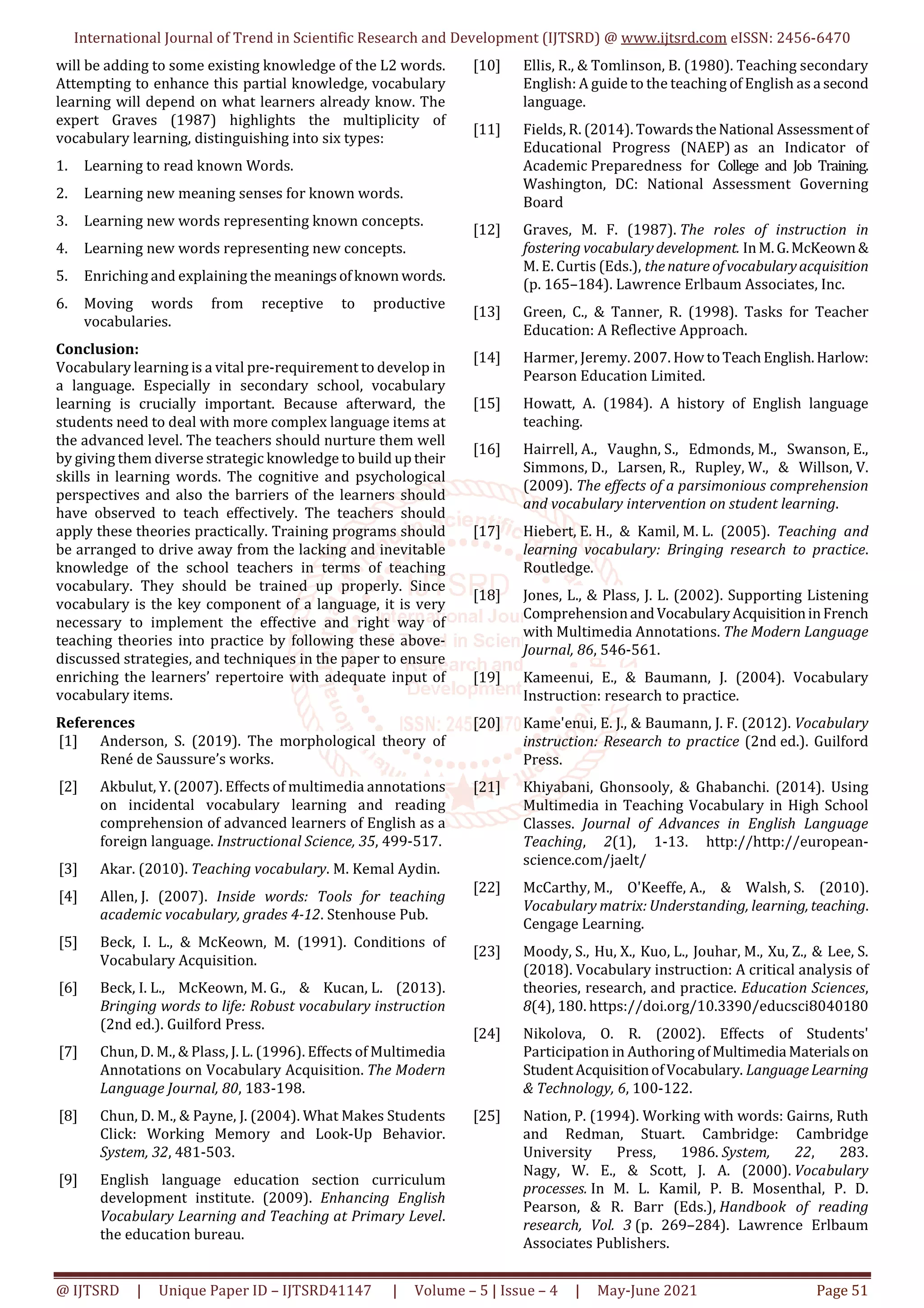 International Journal of Trend in Scientific Research and Development (IJTSRD) @ www.ijtsrd.com eISSN: 2456-6470
@ IJTSRD | Unique Paper ID – IJTSRD41147 | Volume – 5 | Issue – 4 | May-June 2021 Page 51
will be adding to some existing knowledge of the L2 words.
Attempting to enhance this partial knowledge, vocabulary
learning will depend on what learners already know. The
expert Graves (1987) highlights the multiplicity of
vocabulary learning, distinguishing into six types:
1. Learning to read known Words.
2. Learning new meaning senses for known words.
3. Learning new words representing known concepts.
4. Learning new words representing new concepts.
5. Enriching and explaining the meaningsofknown words.
6. Moving words from receptive to productive
vocabularies.
Conclusion:
Vocabulary learning is a vital pre-requirement to develop in
a language. Especially in secondary school, vocabulary
learning is crucially important. Because afterward, the
students need to deal with more complex language items at
the advanced level. The teachers should nurture them well
by giving them diverse strategic knowledge to build up their
skills in learning words. The cognitive and psychological
perspectives and also the barriers of the learners should
have observed to teach effectively. The teachers should
apply these theories practically. Training programs should
be arranged to drive away from the lacking and inevitable
knowledge of the school teachers in terms of teaching
vocabulary. They should be trained up properly. Since
vocabulary is the key component of a language, it is very
necessary to implement the effective and right way of
teaching theories into practice by following these above-
discussed strategies, and techniques in the paper to ensure
enriching the learners’ repertoire with adequate input of
vocabulary items.
References
[1] Anderson, S. (2019). The morphological theory of
René de Saussure’s works.
[2] Akbulut, Y. (2007). Effects of multimedia annotations
on incidental vocabulary learning and reading
comprehension of advanced learners of English as a
foreign language. Instructional Science, 35, 499-517.
[3] Akar. (2010). Teaching vocabulary. M. Kemal Aydin.
[4] Allen, J. (2007). Inside words: Tools for teaching
academic vocabulary, grades 4-12. Stenhouse Pub.
[5] Beck, I. L., & McKeown, M. (1991). Conditions of
Vocabulary Acquisition.
[6] Beck, I. L., McKeown, M. G., & Kucan, L. (2013).
Bringing words to life: Robust vocabulary instruction
(2nd ed.). Guilford Press.
[7] Chun, D. M., & Plass, J. L. (1996). Effects of Multimedia
Annotations on Vocabulary Acquisition. The Modern
Language Journal, 80, 183-198.
[8] Chun, D. M., & Payne, J. (2004). What Makes Students
Click: Working Memory and Look-Up Behavior.
System, 32, 481-503.
[9] English language education section curriculum
development institute. (2009). Enhancing English
Vocabulary Learning and Teaching at Primary Level.
the education bureau.
[10] Ellis, R., & Tomlinson, B. (1980). Teaching secondary
English: A guide to the teaching of English as a second
language.
[11] Fields, R. (2014). TowardstheNational Assessmentof
Educational Progress (NAEP) as an Indicator of
Academic Preparedness for College and Job Training.
Washington, DC: National Assessment Governing
Board
[12] Graves, M. F. (1987). The roles of instruction in
fostering vocabularydevelopment. InM.G.McKeown&
M. E. Curtis (Eds.), thenature ofvocabularyacquisition
(p. 165–184). Lawrence Erlbaum Associates, Inc.
[13] Green, C., & Tanner, R. (1998). Tasks for Teacher
Education: A Reflective Approach.
[14] Harmer, Jeremy. 2007. How toTeachEnglish.Harlow:
Pearson Education Limited.
[15] Howatt, A. (1984). A history of English language
teaching.
[16] Hairrell, A., Vaughn, S., Edmonds, M., Swanson, E.,
Simmons, D., Larsen, R., Rupley, W., & Willson, V.
(2009). The effects of a parsimonious comprehension
and vocabulary intervention on student learning.
[17] Hiebert, E. H., & Kamil, M. L. (2005). Teaching and
learning vocabulary: Bringing research to practice.
Routledge.
[18] Jones, L., & Plass, J. L. (2002). Supporting Listening
ComprehensionandVocabularyAcquisitioninFrench
with Multimedia Annotations. The Modern Language
Journal, 86, 546-561.
[19] Kameenui, E., & Baumann, J. (2004). Vocabulary
Instruction: research to practice.
[20] Kame'enui, E. J., & Baumann, J. F. (2012). Vocabulary
instruction: Research to practice (2nd ed.). Guilford
Press.
[21] Khiyabani, Ghonsooly, & Ghabanchi. (2014). Using
Multimedia in Teaching Vocabulary in High School
Classes. Journal of Advances in English Language
Teaching, 2(1), 1-13. http://http://european-
science.com/jaelt/
[22] McCarthy, M., O'Keeffe, A., & Walsh, S. (2010).
Vocabulary matrix: Understanding, learning, teaching.
Cengage Learning.
[23] Moody, S., Hu, X., Kuo, L., Jouhar, M., Xu, Z., & Lee, S.
(2018). Vocabulary instruction: A critical analysis of
theories, research, and practice. Education Sciences,
8(4), 180. https://doi.org/10.3390/educsci8040180
[24] Nikolova, O. R. (2002). Effects of Students'
Participation in Authoring of Multimedia Materialson
StudentAcquisitionofVocabulary. LanguageLearning
& Technology, 6, 100-122.
[25] Nation, P. (1994). Working with words: Gairns, Ruth
and Redman, Stuart. Cambridge: Cambridge
University Press, 1986. System, 22, 283.
Nagy, W. E., & Scott, J. A. (2000). Vocabulary
processes. In M. L. Kamil, P. B. Mosenthal, P. D.
Pearson, & R. Barr (Eds.), Handbook of reading
research, Vol. 3 (p. 269–284). Lawrence Erlbaum
Associates Publishers.
 