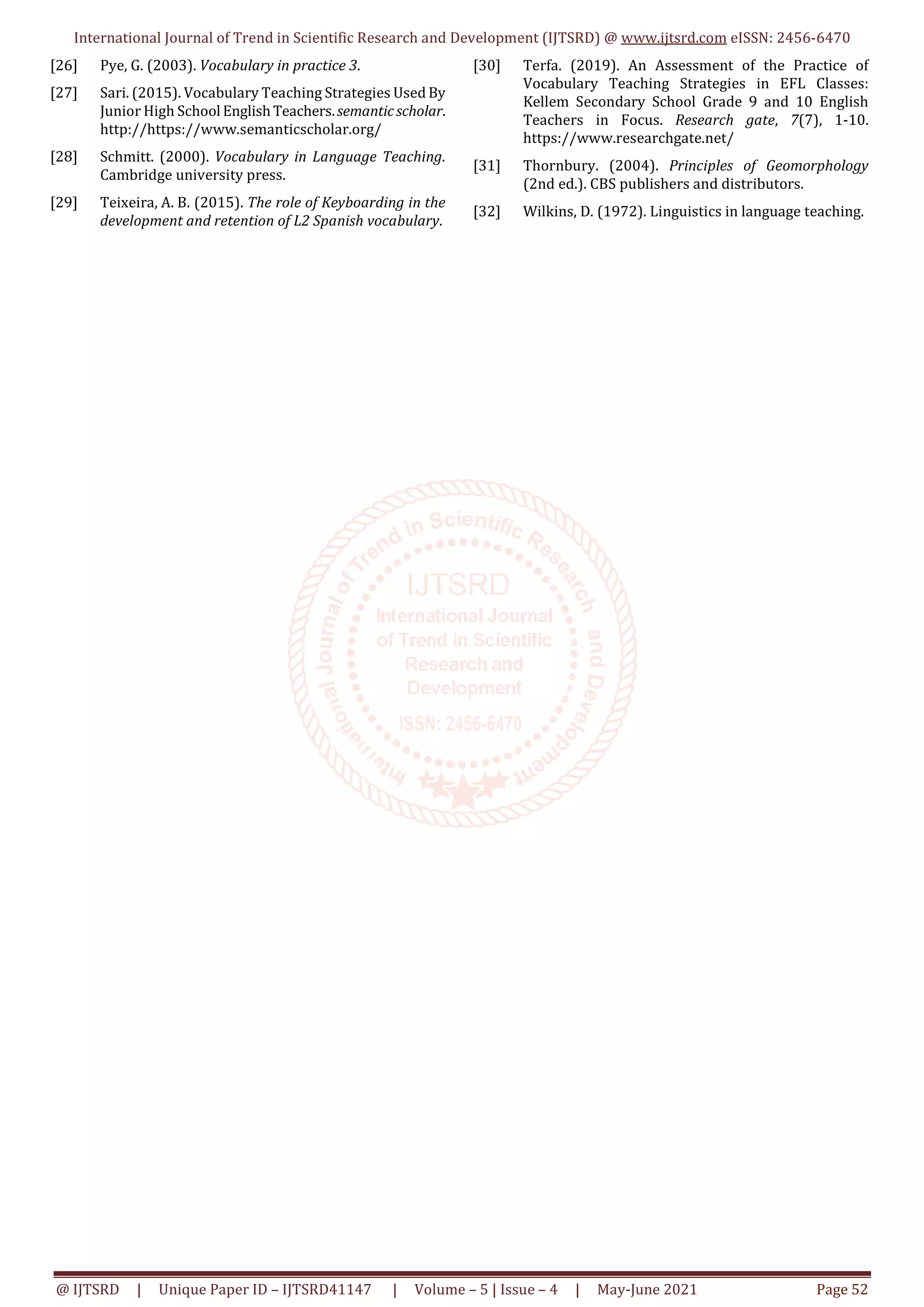 International Journal of Trend in Scientific Research and Development (IJTSRD) @ www.ijtsrd.com eISSN: 2456-6470
@ IJTSRD | Unique Paper ID – IJTSRD41147 | Volume – 5 | Issue – 4 | May-June 2021 Page 52
[26] Pye, G. (2003). Vocabulary in practice 3.
[27] Sari. (2015). Vocabulary Teaching Strategies Used By
Junior High School EnglishTeachers.semanticscholar.
http://https://www.semanticscholar.org/
[28] Schmitt. (2000). Vocabulary in Language Teaching.
Cambridge university press.
[29] Teixeira, A. B. (2015). The role of Keyboarding in the
development and retention of L2 Spanish vocabulary.
[30] Terfa. (2019). An Assessment of the Practice of
Vocabulary Teaching Strategies in EFL Classes:
Kellem Secondary School Grade 9 and 10 English
Teachers in Focus. Research gate, 7(7), 1-10.
https://www.researchgate.net/
[31] Thornbury. (2004). Principles of Geomorphology
(2nd ed.). CBS publishers and distributors.
[32] Wilkins, D. (1972). Linguistics in language teaching.
 