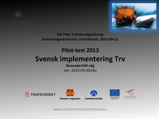 www.infrastrukturkompetens.eu
SIK Pilot 1 Vinterväghållning
Evalueringsseminarie, Fredrikstad, 2013-09-11
Pilot-test 2013
Svensk implementering Trv
Basunderhåll väg
Ver. 2013-09-05/JKa
 