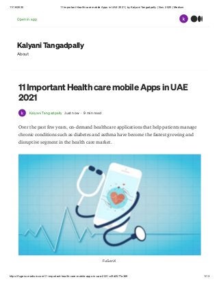 11/16/2020 11 Important Health care mobile Apps in UAE 2021 | by Kalyani Tangadpally | Nov, 2020 | Medium
https://fugenx.medium.com/11-important-health-care-mobile-apps-in-uae-2021-c0fd2577a369 1/13
Kalyani Tangadpally
About
11 Important Health care mobile Apps in UAE
2021
Kalyani Tangadpally Just now · 9 min read
Over the past few years, on-demand healthcare applications that help patients manage
chronic conditions such as diabetes and asthma have become the fastest growing and
disruptive segment in the health care market.
FuGenX
Open in app
 