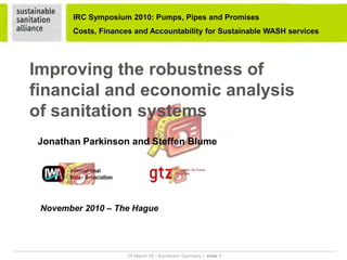IRC Symposium 2010: Pumps, Pipes and Promises
                      Costs, Finances and Accountability for Sustainable WASH services




      Improving the robustness of
      financial and economic analysis
      of sanitation systems
         Jonathan Parkinson and Steffen Blume




          November 2010 – The Hague



__________________________________________________________________________________________________________________________
                                           25 March 09 • Eschborn• Germany I slide 1
 