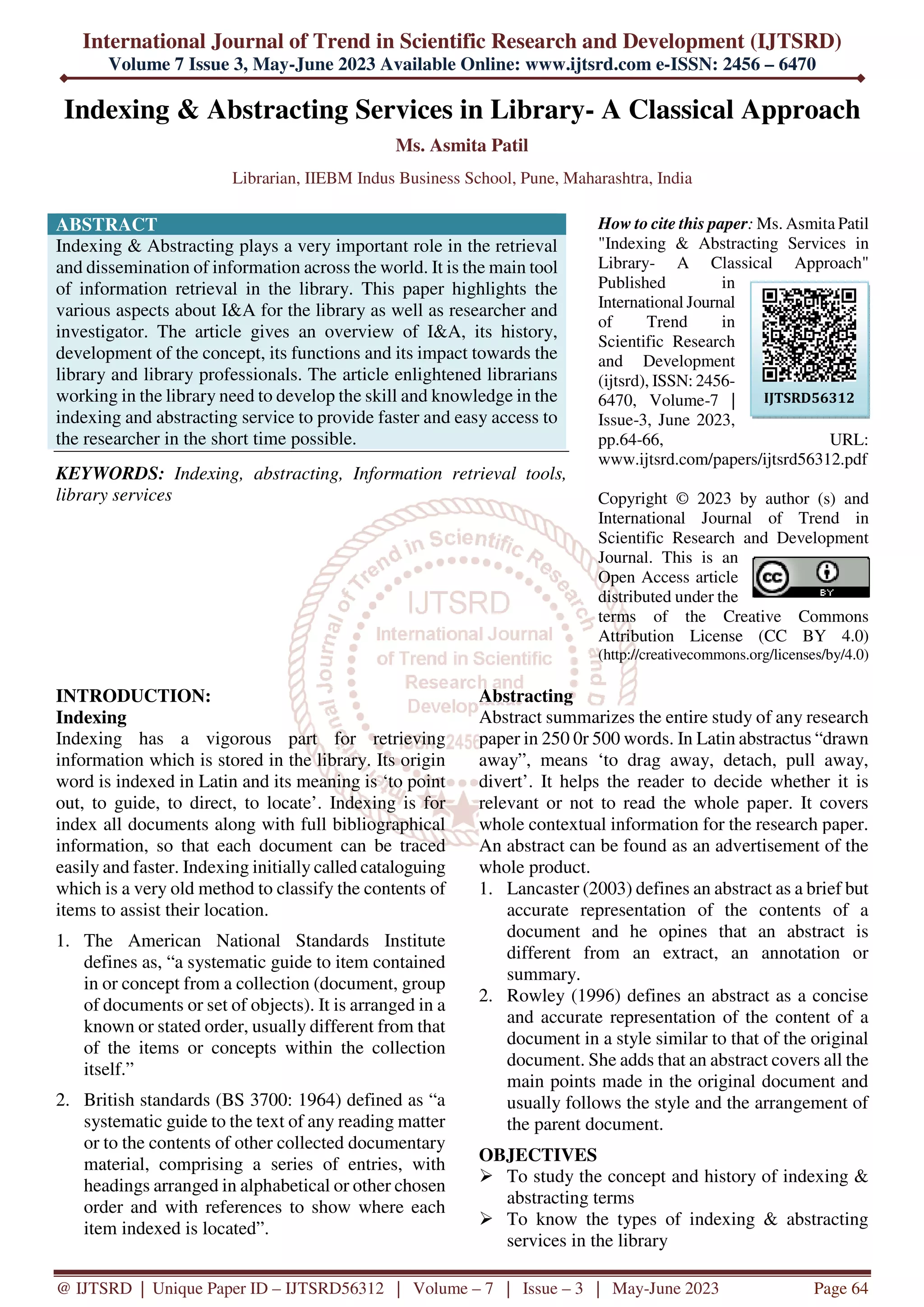 International Journal of Trend in Scientific Research and Development (IJTSRD)
Volume 7 Issue 3, May-June 2023 Available Online: www.ijtsrd.com e-ISSN: 2456 – 6470
@ IJTSRD | Unique Paper ID – IJTSRD56312 | Volume – 7 | Issue – 3 | May-June 2023 Page 64
Indexing & Abstracting Services in Library- A Classical Approach
Ms. Asmita Patil
Librarian, IIEBM Indus Business School, Pune, Maharashtra, India
ABSTRACT
Indexing & Abstracting plays a very important role in the retrieval
and dissemination of information across the world. It is the main tool
of information retrieval in the library. This paper highlights the
various aspects about I&A for the library as well as researcher and
investigator. The article gives an overview of I&A, its history,
development of the concept, its functions and its impact towards the
library and library professionals. The article enlightened librarians
working in the library need to develop the skill and knowledge in the
indexing and abstracting service to provide faster and easy access to
the researcher in the short time possible.
KEYWORDS: Indexing, abstracting, Information retrieval tools,
library services
How to cite this paper: Ms. Asmita Patil
"Indexing & Abstracting Services in
Library- A Classical Approach"
Published in
International Journal
of Trend in
Scientific Research
and Development
(ijtsrd), ISSN: 2456-
6470, Volume-7 |
Issue-3, June 2023,
pp.64-66, URL:
www.ijtsrd.com/papers/ijtsrd56312.pdf
Copyright © 2023 by author (s) and
International Journal of Trend in
Scientific Research and Development
Journal. This is an
Open Access article
distributed under the
terms of the Creative Commons
Attribution License (CC BY 4.0)
(http://creativecommons.org/licenses/by/4.0)
INTRODUCTION:
Indexing
Indexing has a vigorous part for retrieving
information which is stored in the library. Its origin
word is indexed in Latin and its meaning is ‘to point
out, to guide, to direct, to locate’. Indexing is for
index all documents along with full bibliographical
information, so that each document can be traced
easily and faster. Indexing initially called cataloguing
which is a very old method to classify the contents of
items to assist their location.
1. The American National Standards Institute
defines as, “a systematic guide to item contained
in or concept from a collection (document, group
of documents or set of objects). It is arranged in a
known or stated order, usually different from that
of the items or concepts within the collection
itself.”
2. British standards (BS 3700: 1964) defined as “a
systematic guide to the text of any reading matter
or to the contents of other collected documentary
material, comprising a series of entries, with
headings arranged in alphabetical or other chosen
order and with references to show where each
item indexed is located”.
Abstracting
Abstract summarizes the entire study of any research
paper in 250 0r 500 words. In Latin abstractus “drawn
away”, means ‘to drag away, detach, pull away,
divert’. It helps the reader to decide whether it is
relevant or not to read the whole paper. It covers
whole contextual information for the research paper.
An abstract can be found as an advertisement of the
whole product.
1. Lancaster (2003) defines an abstract as a brief but
accurate representation of the contents of a
document and he opines that an abstract is
different from an extract, an annotation or
summary.
2. Rowley (1996) defines an abstract as a concise
and accurate representation of the content of a
document in a style similar to that of the original
document. She adds that an abstract covers all the
main points made in the original document and
usually follows the style and the arrangement of
the parent document.
OBJECTIVES
To study the concept and history of indexing &
abstracting terms
To know the types of indexing & abstracting
services in the library
IJTSRD56312
 
