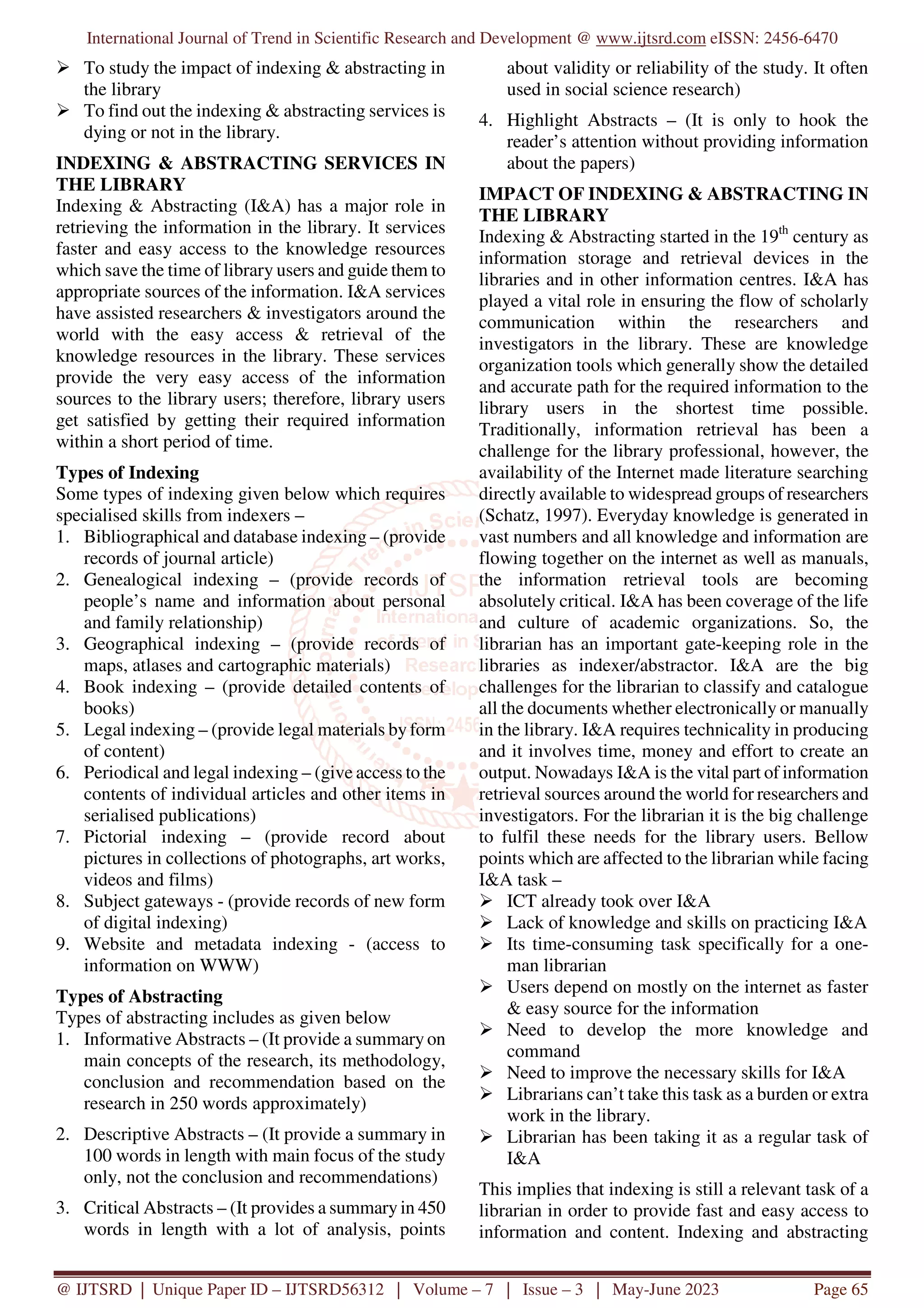 International Journal of Trend in Scientific Research and Development @ www.ijtsrd.com eISSN: 2456-6470
@ IJTSRD | Unique Paper ID – IJTSRD56312 | Volume – 7 | Issue – 3 | May-June 2023 Page 65
To study the impact of indexing & abstracting in
the library
To find out the indexing & abstracting services is
dying or not in the library.
INDEXING & ABSTRACTING SERVICES IN
THE LIBRARY
Indexing & Abstracting (I&A) has a major role in
retrieving the information in the library. It services
faster and easy access to the knowledge resources
which save the time of library users and guide them to
appropriate sources of the information. I&A services
have assisted researchers & investigators around the
world with the easy access & retrieval of the
knowledge resources in the library. These services
provide the very easy access of the information
sources to the library users; therefore, library users
get satisfied by getting their required information
within a short period of time.
Types of Indexing
Some types of indexing given below which requires
specialised skills from indexers –
1. Bibliographical and database indexing – (provide
records of journal article)
2. Genealogical indexing – (provide records of
people’s name and information about personal
and family relationship)
3. Geographical indexing – (provide records of
maps, atlases and cartographic materials)
4. Book indexing – (provide detailed contents of
books)
5. Legal indexing – (provide legal materials by form
of content)
6. Periodical and legal indexing – (give access to the
contents of individual articles and other items in
serialised publications)
7. Pictorial indexing – (provide record about
pictures in collections of photographs, art works,
videos and films)
8. Subject gateways - (provide records of new form
of digital indexing)
9. Website and metadata indexing - (access to
information on WWW)
Types of Abstracting
Types of abstracting includes as given below
1. Informative Abstracts – (It provide a summary on
main concepts of the research, its methodology,
conclusion and recommendation based on the
research in 250 words approximately)
2. Descriptive Abstracts – (It provide a summary in
100 words in length with main focus of the study
only, not the conclusion and recommendations)
3. Critical Abstracts – (It provides a summary in 450
words in length with a lot of analysis, points
about validity or reliability of the study. It often
used in social science research)
4. Highlight Abstracts – (It is only to hook the
reader’s attention without providing information
about the papers)
IMPACT OF INDEXING & ABSTRACTING IN
THE LIBRARY
Indexing & Abstracting started in the 19th
century as
information storage and retrieval devices in the
libraries and in other information centres. I&A has
played a vital role in ensuring the flow of scholarly
communication within the researchers and
investigators in the library. These are knowledge
organization tools which generally show the detailed
and accurate path for the required information to the
library users in the shortest time possible.
Traditionally, information retrieval has been a
challenge for the library professional, however, the
availability of the Internet made literature searching
directly available to widespread groups of researchers
(Schatz, 1997). Everyday knowledge is generated in
vast numbers and all knowledge and information are
flowing together on the internet as well as manuals,
the information retrieval tools are becoming
absolutely critical. I&A has been coverage of the life
and culture of academic organizations. So, the
librarian has an important gate-keeping role in the
libraries as indexer/abstractor. I&A are the big
challenges for the librarian to classify and catalogue
all the documents whether electronically or manually
in the library. I&A requires technicality in producing
and it involves time, money and effort to create an
output. Nowadays I&A is the vital part of information
retrieval sources around the world for researchers and
investigators. For the librarian it is the big challenge
to fulfil these needs for the library users. Bellow
points which are affected to the librarian while facing
I&A task –
ICT already took over I&A
Lack of knowledge and skills on practicing I&A
Its time-consuming task specifically for a one-
man librarian
Users depend on mostly on the internet as faster
& easy source for the information
Need to develop the more knowledge and
command
Need to improve the necessary skills for I&A
Librarians can’t take this task as a burden or extra
work in the library.
Librarian has been taking it as a regular task of
I&A
This implies that indexing is still a relevant task of a
librarian in order to provide fast and easy access to
information and content. Indexing and abstracting
 