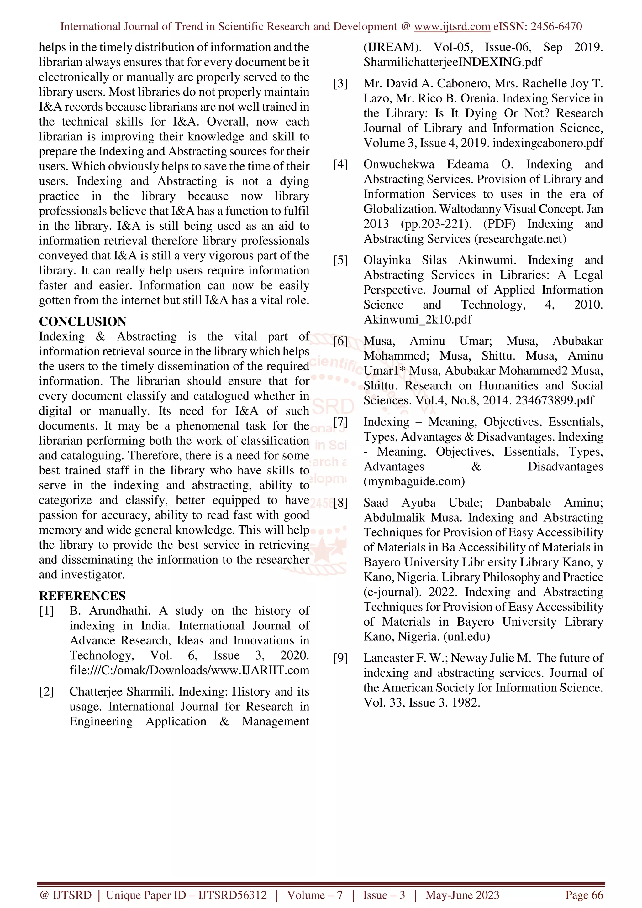 International Journal of Trend in Scientific Research and Development @ www.ijtsrd.com eISSN: 2456-6470
@ IJTSRD | Unique Paper ID – IJTSRD56312 | Volume – 7 | Issue – 3 | May-June 2023 Page 66
helps in the timely distribution of information and the
librarian always ensures that for every document be it
electronically or manually are properly served to the
library users. Most libraries do not properly maintain
I&A records because librarians are not well trained in
the technical skills for I&A. Overall, now each
librarian is improving their knowledge and skill to
prepare the Indexing and Abstracting sources for their
users. Which obviously helps to save the time of their
users. Indexing and Abstracting is not a dying
practice in the library because now library
professionals believe that I&A has a function to fulfil
in the library. I&A is still being used as an aid to
information retrieval therefore library professionals
conveyed that I&A is still a very vigorous part of the
library. It can really help users require information
faster and easier. Information can now be easily
gotten from the internet but still I&A has a vital role.
CONCLUSION
Indexing & Abstracting is the vital part of
information retrieval source in the library which helps
the users to the timely dissemination of the required
information. The librarian should ensure that for
every document classify and catalogued whether in
digital or manually. Its need for I&A of such
documents. It may be a phenomenal task for the
librarian performing both the work of classification
and cataloguing. Therefore, there is a need for some
best trained staff in the library who have skills to
serve in the indexing and abstracting, ability to
categorize and classify, better equipped to have
passion for accuracy, ability to read fast with good
memory and wide general knowledge. This will help
the library to provide the best service in retrieving
and disseminating the information to the researcher
and investigator.
REFERENCES
[1] B. Arundhathi. A study on the history of
indexing in India. International Journal of
Advance Research, Ideas and Innovations in
Technology, Vol. 6, Issue 3, 2020.
file:///C:/omak/Downloads/www.IJARIIT.com
[2] Chatterjee Sharmili. Indexing: History and its
usage. International Journal for Research in
Engineering Application & Management
(IJREAM). Vol-05, Issue-06, Sep 2019.
SharmilichatterjeeINDEXING.pdf
[3] Mr. David A. Cabonero, Mrs. Rachelle Joy T.
Lazo, Mr. Rico B. Orenia. Indexing Service in
the Library: Is It Dying Or Not? Research
Journal of Library and Information Science,
Volume 3, Issue 4, 2019. indexingcabonero.pdf
[4] Onwuchekwa Edeama O. Indexing and
Abstracting Services. Provision of Library and
Information Services to uses in the era of
Globalization. Waltodanny Visual Concept. Jan
2013 (pp.203-221). (PDF) Indexing and
Abstracting Services (researchgate.net)
[5] Olayinka Silas Akinwumi. Indexing and
Abstracting Services in Libraries: A Legal
Perspective. Journal of Applied Information
Science and Technology, 4, 2010.
Akinwumi_2k10.pdf
[6] Musa, Aminu Umar; Musa, Abubakar
Mohammed; Musa, Shittu. Musa, Aminu
Umar1* Musa, Abubakar Mohammed2 Musa,
Shittu. Research on Humanities and Social
Sciences. Vol.4, No.8, 2014. 234673899.pdf
[7] Indexing – Meaning, Objectives, Essentials,
Types, Advantages & Disadvantages. Indexing
- Meaning, Objectives, Essentials, Types,
Advantages & Disadvantages
(mymbaguide.com)
[8] Saad Ayuba Ubale; Danbabale Aminu;
Abdulmalik Musa. Indexing and Abstracting
Techniques for Provision of Easy Accessibility
of Materials in Ba Accessibility of Materials in
Bayero University Libr ersity Library Kano, y
Kano, Nigeria. Library Philosophy and Practice
(e-journal). 2022. Indexing and Abstracting
Techniques for Provision of Easy Accessibility
of Materials in Bayero University Library
Kano, Nigeria. (unl.edu)
[9] Lancaster F. W.; Neway Julie M. The future of
indexing and abstracting services. Journal of
the American Society for Information Science.
Vol. 33, Issue 3. 1982.
 