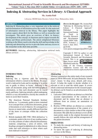 International Journal of Trend in Scientific Research and Development (IJTSRD)
Volume 7 Issue 3, May-June 2023 Available Online: www.ijtsrd.com e-ISSN: 2456 – 6470
@ IJTSRD | Unique Paper ID – IJTSRD56312 | Volume – 7 | Issue – 3 | May-June 2023 Page 64
Indexing & Abstracting Services in Library- A Classical Approach
Ms. Asmita Patil
Librarian, IIEBM Indus Business School, Pune, Maharashtra, India
ABSTRACT
Indexing & Abstracting plays a very important role in the retrieval
and dissemination of information across the world. It is the main tool
of information retrieval in the library. This paper highlights the
various aspects about I&A for the library as well as researcher and
investigator. The article gives an overview of I&A, its history,
development of the concept, its functions and its impact towards the
library and library professionals. The article enlightened librarians
working in the library need to develop the skill and knowledge in the
indexing and abstracting service to provide faster and easy access to
the researcher in the short time possible.
KEYWORDS: Indexing, abstracting, Information retrieval tools,
library services
How to cite this paper: Ms. Asmita Patil
"Indexing & Abstracting Services in
Library- A Classical Approach"
Published in
International Journal
of Trend in
Scientific Research
and Development
(ijtsrd), ISSN: 2456-
6470, Volume-7 |
Issue-3, June 2023,
pp.64-66, URL:
www.ijtsrd.com/papers/ijtsrd56312.pdf
Copyright © 2023 by author (s) and
International Journal of Trend in
Scientific Research and Development
Journal. This is an
Open Access article
distributed under the
terms of the Creative Commons
Attribution License (CC BY 4.0)
(http://creativecommons.org/licenses/by/4.0)
INTRODUCTION:
Indexing
Indexing has a vigorous part for retrieving
information which is stored in the library. Its origin
word is indexed in Latin and its meaning is ‘to point
out, to guide, to direct, to locate’. Indexing is for
index all documents along with full bibliographical
information, so that each document can be traced
easily and faster. Indexing initially called cataloguing
which is a very old method to classify the contents of
items to assist their location.
1. The American National Standards Institute
defines as, “a systematic guide to item contained
in or concept from a collection (document, group
of documents or set of objects). It is arranged in a
known or stated order, usually different from that
of the items or concepts within the collection
itself.”
2. British standards (BS 3700: 1964) defined as “a
systematic guide to the text of any reading matter
or to the contents of other collected documentary
material, comprising a series of entries, with
headings arranged in alphabetical or other chosen
order and with references to show where each
item indexed is located”.
Abstracting
Abstract summarizes the entire study of any research
paper in 250 0r 500 words. In Latin abstractus “drawn
away”, means ‘to drag away, detach, pull away,
divert’. It helps the reader to decide whether it is
relevant or not to read the whole paper. It covers
whole contextual information for the research paper.
An abstract can be found as an advertisement of the
whole product.
1. Lancaster (2003) defines an abstract as a brief but
accurate representation of the contents of a
document and he opines that an abstract is
different from an extract, an annotation or
summary.
2. Rowley (1996) defines an abstract as a concise
and accurate representation of the content of a
document in a style similar to that of the original
document. She adds that an abstract covers all the
main points made in the original document and
usually follows the style and the arrangement of
the parent document.
OBJECTIVES
To study the concept and history of indexing &
abstracting terms
To know the types of indexing & abstracting
services in the library
IJTSRD56312
 