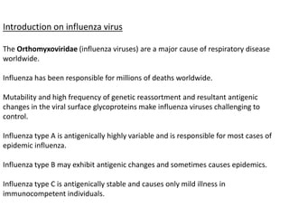 Introduction on influenza virus
The Orthomyxoviridae (influenza viruses) are a major cause of respiratory disease
worldwide.
Influenza has been responsible for millions of deaths worldwide.
Mutability and high frequency of genetic reassortment and resultant antigenic
changes in the viral surface glycoproteins make influenza viruses challenging to
control.
Influenza type A is antigenically highly variable and is responsible for most cases of
epidemic influenza.
Influenza type B may exhibit antigenic changes and sometimes causes epidemics.
Influenza type C is antigenically stable and causes only mild illness in
immunocompetent individuals.
 