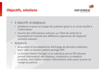 • 2 objectifs stratégiques
• Améliorer la prise en charge des patients grâce à un accès facilité à
l’information
• Fournir des informations précises sur l’état de santé de la
population et l’activité des différents organismes de l’appareil
sanitaire valaisan.
• Solutions
• Acquisition d’une plateforme d’échange de données médicales
pour créer un dossier patient partagé DPP
• Le Dossier Patient Partagé ne se substitue pas au DPI (dossier
patient informatisé) des hôpitaux, institutions vs médecin
praticien, mais fédère certains informations utiles pour la prise en
charge du patient.
Objectifs, solutions
 